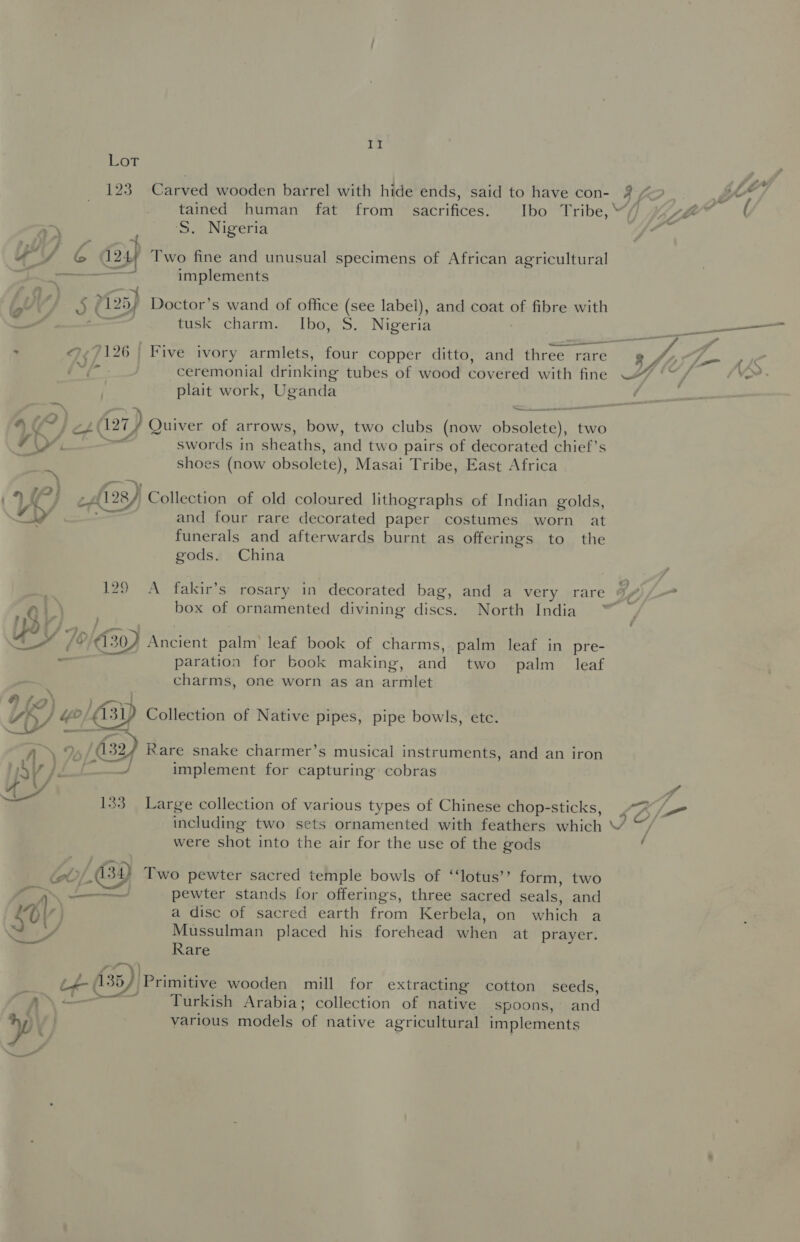 ital Lot 123 Carved wooden barrel with hide ends, said to have con- 2 fr tained human fat from sacrifices. Ibo Tribe, “ —\ S. Nigeria uYy/ C 124; Two fine and unusual specimens of African agricultural pt Gt een implements . a , i) ) (125; Doctor’s wand of office (see label), and coat of fibre with a , tusk charm. Ibo, S. Nigeria ©.¢9126 | Five ivory armlets, four copper ditto, and three rare (*f - ceremonial drinking tubes of wood covered with fine plait work, Uganda 4“) C?} cp (27) Quiver of arrows, bow, two clubs (now areatacet two Vy. swords in sheaths, and two pairs of decorated chief's m shoes (now obsolete), Masai Tribe, East Africa : UP) cA 28) Collection of old coloured lithographs of Indian golds, &lt;A and four rare decorated paper costumes worn at funerals and afterwards burnt as offerings to the gods. China . 129 A fakir’s rosary in decorated bag, and a very rare 9/7 Q) 2 box of ornamented divining discs. North India | 7 Ds Us /©/€30) Ancient palm leaf book of charms, palm leaf in pre- - paration for book making, and two palm leaf charms, one worn as an armlet A f &gt;) i » i  ms A = ° RK) Yo/ 431) Collection of Native pipes, pipe bowls, etc. ned | Spalfe AaA\ % 32) Rare snake charmer’s musical instruments, and an iron 4 Vv | i ee) implement for capturing cobras 4 , iy 133 Large collection of various types of Chinese chop-sticks, including two sets ornamented with feathers which were shot into the air for the use of the gods eS pewter stands for offerings, three sacred seals, and ay a disc of sacred earth from Kerbela, on which a bP, Mussulman placed his forehead when at prayer. ~~ Rare ‘ of- (35) Primitive wooden mill for extracting cotton seeds, BN Le Turkish Arabia; collection of native spoons, and various models of native agricultural implements ” NS —e OI \N