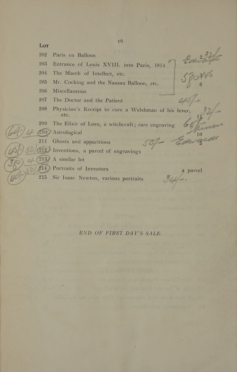 Lot 202 Paris en Balloon LY a 203 Entrance of Louis XVIII. into Paris, 1814 t] te w é 204 The March of Intellect, etc. | 25. KK pe 205 Mr. Cocking and the Nassau Balloon, etc. | p56 206 Miscellaneous at fives &gt; 207 The Doctor and the Patient SFO; - 208 Physician’s Receipt to cure a Welshman of his fore we 2,/ etc. kt 209 The Elixir of Love, a witchcraft; rare engraving befe: ewe PO a '] ' : 4 (GO) Ef iv) Astrological oor iAP Pay 211 Ghosts and apparitions am ft CEES f / Tie | - ; {LAr © (12, Inventions, a parcel of engravings 7H) _» @13) A similar lot {IK / ~~ : an 214) Portraits of Inventors a parcel ae : wy) 215 Sir Isaac Newton, various portraits Fife \ en be END OF FIRST DAY’S SALE.