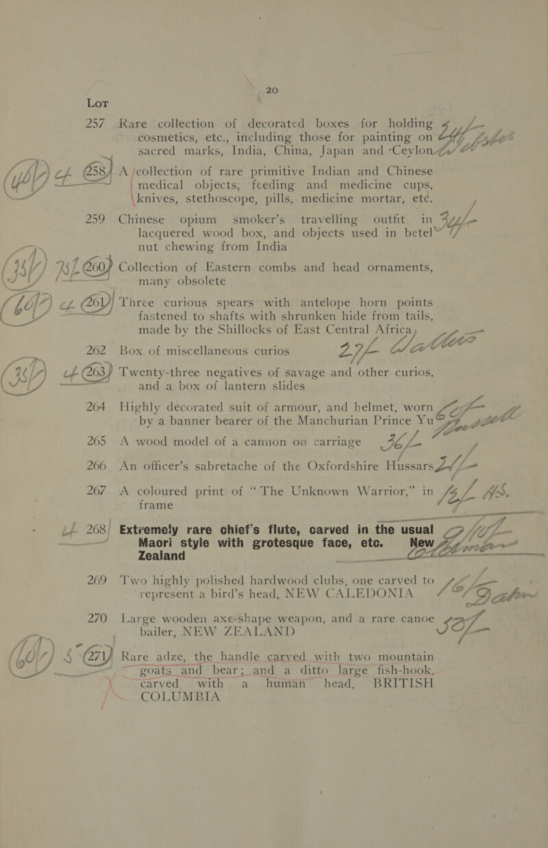 &gt; % am 20 Lot 257 kare collection of decorated boxes for holding j- cosmetics, etc., including those for painting on lyf fot sacred marks, India, China, Japan and ‘Ceylon Z: As) eee antiga! objects, feeding and medicine cups, \knives, stethoscope, pills, medicine mortar, etd, y 259 Chinese opium smoker’s travelling outfit in Bay lacquered wood box, and objects used in betel // nut chewing from India 1 oy Collection of Eastern combs and head ornaments, many obsolete / @) Three curious spears with antelope horn points fastened to shafts with shrunken hide from tails, made by the Shillocks of East Central eye —_ : oe to 262 Box of miscellaneous curios 276 OY Ue ft 263) Twenty-three negatives of savage and other curios, 264 Highly decorated suit of armour, and helmet, Loa by a banner bearer of the Manchurian Prince ia ae fe 205 A wood model of a cannon on carriage IE L y 266 An officer’s sabretache of the Oxfordshire Hossa TZ, - . 207 A coloured print of “The Unknown Warrior,” in Jil he WS, frame rere 2 / 268) Extremely rare chief’s flute, carved in the usual A Uf Maori style with grotesque face, etc. . ~ Zealand | CoE _ Bile Natta 269 Two highly polished hardwood clubs, one carved to Sb represent a bird’s head, NEW Cz ALEDONIA 7 4G Qah~ 270 Large wooden axe-shape weapon, and a rare wea ro bailer, NEW ZEALAND ~ goats and bear; and a ditto large fish-hook, \ ‘earved with a human head, BRITISH COLUMBIA