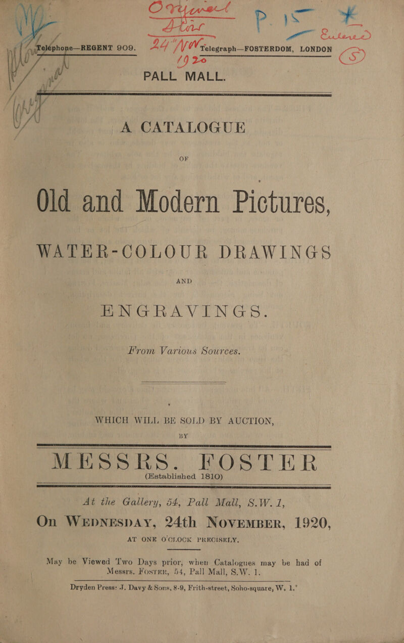 | ne a 909. Gans foe LoDo LONDON D V7, sap ante inf “A CATALOGUE     Old and Modern Pictures. WATER-COLOUR DRAWINGS AND ENGRAVINGS. From Various Sources.   WHICH WILL BE SOLD BY AUCTION, BY Moo oive. ROSTER (Hstablished 1810)     At the Gallery, 54, Pall Mall, 8.W. 1, On WEDNESDAY, 24th NovEMBER, 1920, AT ONE O'CLOCK PRECISELY.  May be Viewed wo Days prior, when Catalogues may be had of | Messrs. Fosrrr, 54, Pall Mall, S.W. 1. Dryden Press: J. Davy &amp; Sons, 8-9, Frith-street, Soho-square, W, 1.