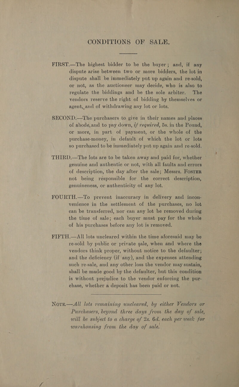 CONDITIONS OF SALE. FIRST.—The highest bidder to be the buyer; and, if any dispute arise between two or more bidders, the lot in dispute shall be immediately put up again and re-sold, or not, as the auctioneer may decide, who is also to regulate the biddings and be the sole arbiter. The vendors reserve the right of bidding by themselves or agent, and of withdrawing any lot or lots. SECOND.—tThe purchasers to give in their names and places of abode,and to pay down, 2/ required, 5s. in the Pound, or more, in part of payment, or the whole of the purchase-money, in default of which the lot or lots so purchased to be immediately put up again and re-sold. THIRD.—tThe lots are to be taken away and paid for, whether ~ genuine and authentic or not, with all faults and errors of description, the day after the sale; Messrs. FosTmr not being responsible for the correct description, genuineness, or authenticity of any lot. FOURTH.—To prevent inaccuracy in delivery and incon- venience in the settlement of the purchases, no lot can be transferred, nor can any lot be removed during the time of sale; each buyer must pay for the whole of his purchases before any lot is removed. FIFTH.—AII lots uncleared within the time aforesaid may be re-sold by public or private gale, when and where the vendors think proper, without notice to the defaulter; and the deficiency (if any), and the expenses attending such re-sale, and any other loss the vendor may sustain, shall be made good by the defaulter, but this condition is without prejudice to the vendor enforcing the pur- chase, whether a deposit has been paid or not. Nore.— All lots remaining uncleared, by either Vendors or Purchasers, beyond three days from the day of sale, will be subject to a charge of 2s. 6d. each per week for warehousing from the dau of sale.