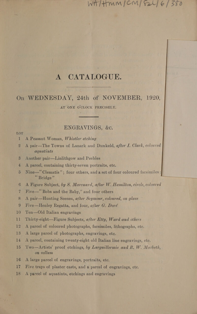 A CATALOGUE.  mam 9 on or (Si CO 14 OF 10 au 12 13 14 15 16 hi 18 AT ONE O'CLOCK PRECISELY; ENGRAVINGS, &amp;c. A Peasant Woman, Whistler etching A pair—The Towns of Lanark and Dunkeld, after I. Clark, coloured aquatints Another pair—Linlithgow and Peebles A parcel, containing thirty-seven portraits, etc. e ¢ . . . Nine—° Clematis”; four others, and a set of four coloured facsimiles : ¢ ° ‘ Bridge” A Figure Subject, by S. Marcuard, after W. Hamilton, circle, colowred Five—‘ Bobs and the Baby,” and four others A pair—Hunting Scenes, after Seymour, coloured, on glass Five—Henley Regatta, and four, after G. Doré Ten—Old Italian engravings Thirty-eight—Figure Subjects, after Htty, Ward and others A parcel of coloured photographs, facsimiles, lithographs, etc. A large parcel of photographs, engravings, ete. A. parcel, containing twenty-eight old Italian line engravings, ete. ‘T'wo—Artists’ proof etchings, by Larguitllermie and R. W. Macbeth, on vellum A large parcel of engravings, portraits, etc. Five trays of plaster casts, and a parcel of engravings, etc. A parcel of aquatints, etchings and engravings