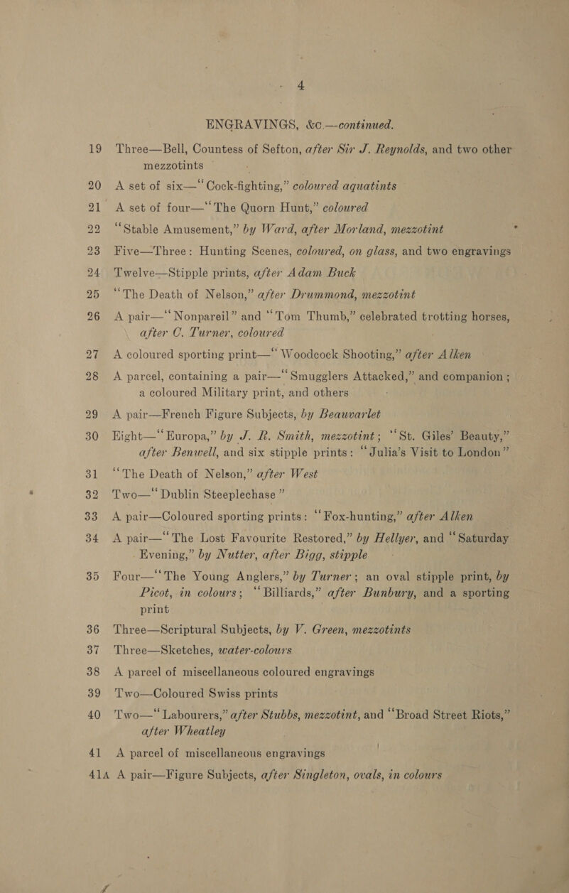 + ENGRAVINGS, &amp;co —continued. 19 Three—Bell, Countess of Sefton, after Sir J. Reynolds, and two other mezzotints — é 20 &lt;A set of six—‘‘Cock-fighting,” coloured aquatints 21 A set of four— The Quorn Hunt,” coloured 22 “Stable Amusement,” by Ward, after Morland, mezzotint 23 Five—Three: Hunting Scenes, coloured, on glass, and two engravings 24. Twelve—Stipple prints, after Adam Buck 25 ‘‘The Death of Nelson,” after Drummond, mezzotint 96 A pair—‘‘ Nonpareil” and “Tom Thumb,” celebrated trotting horses, after C. Turner, coloured 27 &lt;A coloured sporting print—’ Woodcock Shooting,” after A lhen 28 &lt;A parcel, containing a pair— Smugglers Attacked,” and companion ; a coloured Military print, and others 29 &lt;A pair—French Figure Subjects, by Beauvarlet 30 Eight—‘ Europa,” by J. BR. Smith, mezzotint ; “St. Giles’ Beauty,” after Benwell, and six stipple prints: “ Julia’s Visit to London” 31 ‘‘The Death of Nelson,” after West 32 Two— Dublin Steeplechase ” 335 UA. paleecColbared sporting prints: “‘Fox-hunting,” after Alken 34 &lt;A pair—‘‘The Lost Favourite Restored,” by Hellyer, and “Saturday . Evening,” by Nutter, after Bigg, stipple 35 Four—The Young Anglers,” by Turner; an oval stipple print, by Picot, in colours; “‘ Billiards,” after Bunbury, and a sporting print 36 Three—Scriptural Subjects, by V. Green, mezzotints 37 Three—Sketches, water-colours 38 &lt;A parcel of miscellaneous coloured engravings 39 'Two—Coloured Swiss prints 40 Two—‘ Labourers,” after Stubbs, mezzotint, and “Broad Street Riots,” after Wheatley 41 &lt;A parcel of miscellaneous engravings A1A A pair—Figure Subjects, after Singleton, ovals, in colours