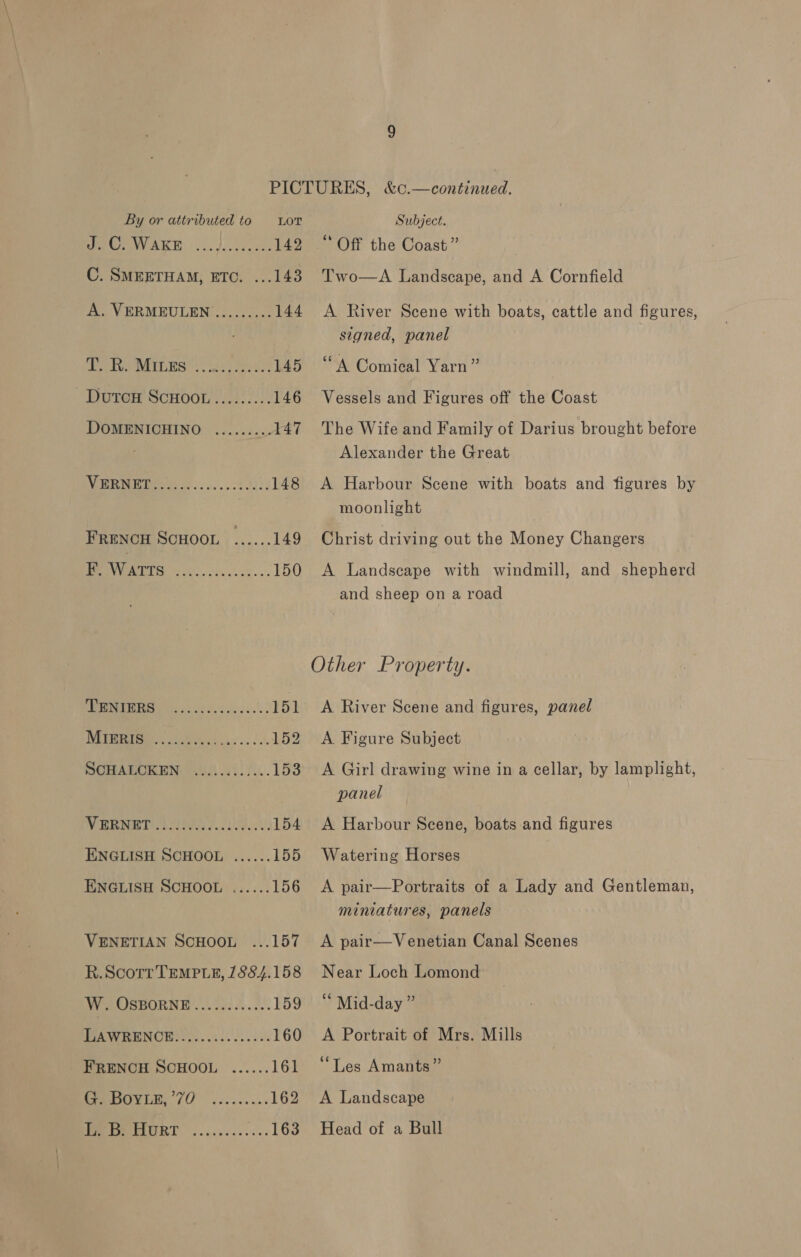 aCe WAKE... J....o 2. 142 C. SMEETHAM, ETC. ...143 A. VERMEULEN ......... 144 PC TSAI GES)! e625 eee 145 Dureh ScHo0n 22320): 146 DOMENICHINO ......... 147 a a OE 148 FReNcH SCHOOL ...... 149 PONV OTS fil. oe yn 150 PRES nc ale dessecx'es 151 i ee 152 SCHALOKEN: i0.)..../... 153 WEERMBTIAL AOA &amp; 008.V 154 ENGLISH SCHOOL ...... 155 ENGLISH SCHOOL ...... 156 VENETIAN SCHOOL ...157 R.ScortTEMPteE, 7884.158 W. OSBORNE ...2.....2.. 159 PA WRENCH Oh. aa. de 160 FRENCH SCHOOL ...... 161 CmbOvid, 70.2. ...... 162 Weeeturr ............ 163 Off the Coast” Two—A Landscape, and A Cornfield A River Scene with boats, cattle and figures, signed, panel “A Comical Yarn” Vessels and Figures off the Coast The Wife and Family of Darius brought before Alexander the Great A Harbour Scene with boats and figures by moonlight Christ driving out the Money Changers A Landscape with windmill, and shepherd and sheep on a road A. River Scene and figures, panel A Figure Subject A Girl drawing wine in a cellar, by lamplight, panel A Harbour Scene, boats and figures Watering Horses A pair—Portraits of a Lady and Gentleman, miniatures, panels A pair—Venetian Canal Scenes Near Loch Lomond ‘ Mid-day ” A Portrait of Mrs. Mills “Les Amants” A Landscape Head of a Bull