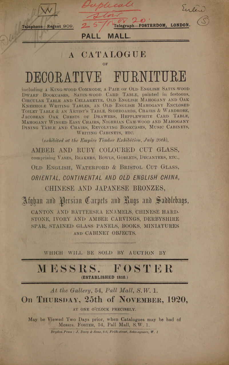  Ls’  : PALL MALL.   |} A 2 LOGUE DECORATIVE FURNITURE including a Krine-woop Commons, A Pair oF OLD ENGLISH SATIN-WOOD Dwarr Booxcasns, SaTiIn-woop Carp TABLE, painted in festoons, CircuLAR TABLE AND CELLARETTE, OLD ENGLISH MAHOGANY AND OAK KNEEHOLE WritinG TABLES, AN OLD ENGLIisH MAHOGANY ENCLOSED Toiter TABLE &amp; AN ARTIST’S TABLE, SIDEBOARDS, CHAIRS &amp; WARDROBE, JACOBEAN OAK CHESTS OF DRAWERS, HEPPLEWHITE CARD TABLE, MAHOGANY WINGED Easy CHatrs, NIGERIAN CAM-WOOD AND MAHOGANY DininG TABLE AND CHAIRS, REVOLVING BookcasEs, MUSIC CABINETS, WRITING CABINETS, ETC. (exhibited at the Empire Timber Exhibition, July 20th), AMBER AND RUBY COLOURED CUT GLASS, comprising VASES, BEAKERS, BowLs, GOBLETS, DECANTERS, ETC., Op ENGLISH, WATERFORD &amp; BristoL Cut GLAss, ORIENTAL, CONTINENTAL AND OLD ENGLISH CHINA, CHINESE AND JAPANESE BRONZES, Afghan and Aersian Carpets and Augs and Saddlebags, CANTON AND BATTERSEA ENAMELS, CHINESE HARD- STONE, IVORY AND AMBER CARVINGS, DERBYSHIRE SPAR, STAINED GLASS PANELS, BOOKS, MINIATURES AND CABINET OBJECTS.   WHICH WIL BE SOLD BY AUCTION BY MESSRS. FOSTER (ESTABLISHED 1810. )      At the Gallery, 54, Pall Mall, 8.W. 1. On THurspAy, 25th of NOVEMBER, 1920, AT ONE O'CLOCK PRECISELY. May be Viewed Two Days prior, when Catalogues may be had of Messrs. Foster, 54, Pall Mall, S.W. 1 Dryden Press: J. Davy &amp; Sons, 8-9, Frith-street, Soho-square, Ww. 1   