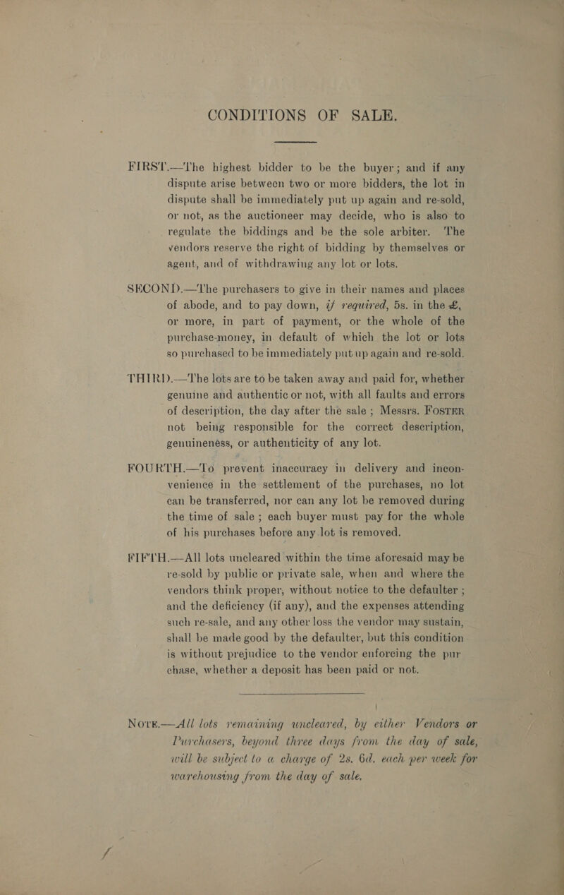 CONDITIONS OF SALE. FIRST.—'The highest bidder to be the buyer; and if any dispute arise between two or more bidders, the lot in dispute shall be immediately put up again and re-sold, or not, as the auctioneer may decide, who is also to regulate the biddings and be the sole arbiter. ‘The vendors reserve the right of bidding by themselves or agent, and of withdrawing any lot or lots. SECOND.—tThe purchasers to give in their names and places of abode, and to pay down, 7/ required, 5s. in the &amp;, or more, in part of payment, or the whole of the purchase-money, in. default of which the lot or lots so purchased to be immediately put up again and re-sold. THIRD.—The lots are to be taken away and paid for, whether — genuine and authentic or not, with all faults and errors of description, the day after the sale ; Messrs. FosTER not being responsible for the correct description, genuineness, or authenticity of any lot. FOURTH.—To prevent inaccuracy in delivery and incon- venience in the settlement of the purchases, no lot can be transferred, nor can any lot be removed during _ the time of sale; each buyer must pay for the whole of his purchases before any lot is removed. FIF'IH.—AIlI lots uncleared within the time aforesaid may be re-sold by public or private sale, when and where the vendors think proper, without notice to the defaulter ; and the deficiency (if any), and the expenses attending such re-sale, and any other loss the vendor may sustain, shall be made good by the defaulter, but this condition is without prejudice to the vendor enforcing the pur chase, whether a deposit has been paid or not. NoO'rE.  All lots remaining wnreleared, by erther Vendors or Purchasers, beyond three days from the day of sale, will be subject to a charge of 2s. 6d. each per week for warehousing from the day of sale, * a