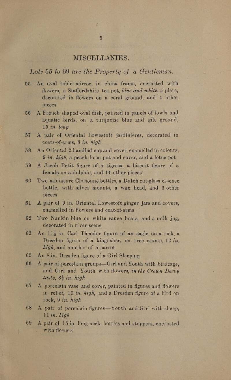 MISCELLANIES. 50 56 57 58 59 60 61 62 63 65 66 67 68 69 An oval table mirror, in china frame, encrusted with flowers, a Staffordshire tea pot, blue and white, a plate, decorated in flowers on a coral ground, and 4 other pieces A Freuch shaped oval dish, painted in panels of fowls and aquatic birds, on a turquoise blue and gilt ground, 15 in. long A pair of Oriental Lowestoft jardiniéres, decorated in —coats-of-arms, 8 én. high An Oriental 2-handled cup and cover, enamelled in colours, 9 in. high, a peach form pot and cover, and a lotus pot A Jacob Petit figure of a tigress, a biscuit figure of a female on a dolphin, and 14 other pieces Two miniature Cloisonné bottles, a Dutch cut-glass essence bottle, with silver mounts, a wax head, and 2 other pieces A pair of 9 in. Oriental Lowestoft ginger jars and covers, enamelled in flowers and coat-of-arms Two Nankin blue on white sauce boats, and a milk jug, decorated in river scene An 114 in. Carl Theodor figure of an eagle on a rock, a Dresden figure of a kingfisher, on tree stump, 12 7n. high, and another of a parrot An 8 in. Dresden figure of a Girl Sleeping A pair of porcelain groups—Girl and Youth with birdcage, and Girl and Youth with flowers, 7n the Crown Derby taste, 84 in. high A porcelain vase and cover, painted in figures and flowers in relief, 10 2x. high, and a Dresden figure of a bird on rock, 9 in. high A pair of porcelain figures—Youth and Girl with sheep, llin. high . A pair of 15 in. long-neck bottles and stoppers, encrusted with flowers