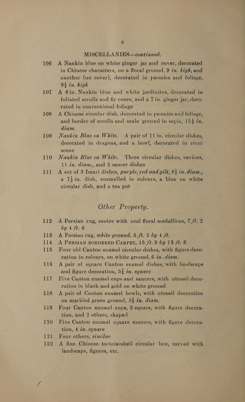 106 107 108 109 110 111 8 MISCELLANIES—continued. A Nankin blue on white ginger jar and cover, decorated in Chinese characters, on a floral ground, 9 in. high, and another (no cover), decorated in peonies and foliage, 94 in. high A 6in. Nankin blue and white jardimeére, decorated in foliated scrolls and fir cones, and a 7 in. ginger jar, deco- rated in conventional foliage A Chinese circular dish, decorated in peonies and foliage, and border of scrolls and scale ground in sepia, 154 @. diam. Nankin Blue on White. A pair of 11 in. circular dishes, decorated in dragons, and a bowl, decorated in river scene Nankin Blue on White. Three circular dishes, varzous, 11 in. diam., and 2 saucer dishes A set of 3 Imari dishes, purple, red and gilt, 84 in. diam., a 74 in. dish, enamelled in colours, a blue on white circular dish, and a tea pot Other Property. A Persian rug, centre with oval floral medallions, 7(/¢. 2 by 4 ft. 6 A Persian rug, white ground, 5 ft. 2 by 4 ft. A PERSIAN BORDERED CARPET,-15 /¢.9 by 13 ft. 6 Four old Canton enamel circular dishes, with figure deco- ration in colours, on white ground, 6 zz. dzam. A pair of square Canton enamel dishes, with landscape and figure decoration, 54 in. square Five Canton enamel cups and saucers, with utensil deco- ration in black and gold on white ground A pair of Canton enamel bowls, with utensil decoration on marbled green ground, 34 in. diam. Four Canton enamel cups, 2 square, with figure decora- tion, and 2 others, shaped | Five Canton enamel square saucers, with figure decora- tion, 4 in. square Four others, s¢mzlar A fine Chinese tortoiseshell circular ‘box, carved with landscape, figures, etc.