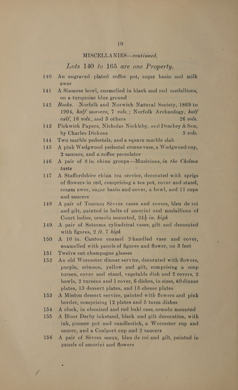 140 141 148 149 150 151 152 156 10 MISCELLA NIES—continued, Lots 140 to 165 are one Property. An engraved plated coffee pot, sugar basin and milk ewer A Siamese bowl, enamelled in black and red medallions, on a turquoise blue ground Books. Norfolk and Norwich Natural Society, 1869 to 1904, half morocco, 7 vols.; Norfolk Archeology, half calf, 16 vols., and 3 others 26 vols. Pickwick Papers, Nicholas Nickleby, and Dombey &amp; Son, by Charles Dickeus 3 vols. Two marble pedestals, and a square marble slab A pink Wedgwood pedestal crocus vase, a Wedgwood cup, 2 saucers, and a coffee percolator A pair of 8in. china groups—Musicians, 72 the Chelsea taste | A Staffordshire china tea service, decorated with sprigs of flowers in red, comprising a tea pot, cover and stand, cream ewer, sugar basin and cover, a bow], and 11 cups and saucers A pair of ‘Tournay Sevres vases and covers, bleu de roi and gilt, painted in belts of amorini and medallions of Court ladies, ormolu mounted, 244 7m. high A pair of Satsuma cylindrical vases, gilt and decorated with figures, 2 /¢. 7 high A 10 in. Canton enamel 2-handled vase and cover, enamelled with panels of figures and flower, on 3 feet Twelve cut champagne glasses An old Worcester dinner service, decorated with flowers, purple, crimson, yellow and gilt, comprising a soup tureen, cover and stand, vegetable dish and 2 covers, 2 bowls, 2 tureens and 1] cover, 6 dishes, in sizes, 40 dinner plates, 13 dessert plates, and 13 cheese plates A Minton dessert service, painted with flowers and pink border, comprising 12 plates and 5 tazza dishes A clock, in ebonized and red buhl case, ormolu mounted A Bloor Derby inkstand, black and gilt decoration, with ink, pounce pot and candlestick,:a Worcester cup and saucer, and a Coalport cup and 2 saucers A pair of Sévres seaux, bleu de roi and gilt, painted in panels of amorini and flowers