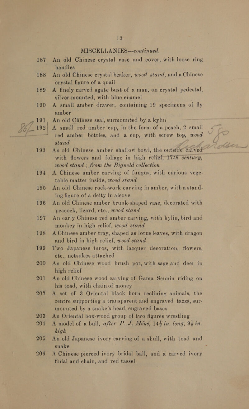 187 188 205 \ 13 MISCELIA NIES—-continued. An old Chinese crystal vase and cover, with loose ring handles An old Chinese crystal beaker, wood stand, and a Chinese crystal figure of a quail A finely carved agate bust of a man, on crystal pedestal, silver-mounted, with blue enamel | A small amber drawer, containing 19 specimens of fly amber _ An old Chinese seal, surmounted by a kylin | A small red amber cup, in the form of a peach, 2 small red amber bottles, and a cup, with screw top, wood stand ; : : An old Chinese amber shallow bow], the outside carved with flowers and foliage in high relief; 17th century, wood stand ; from the Bignold collection A Chinese amber carving of fungus, with curious vege- table matter inside, wood stand An old Chinese rock-work carving in amber, with a stand- ing figure of a deity in aleove An old Chinese amber trunk-shaped vase, decorated with peacock, lizard, ete., wood stand An early Chinese red amber carving, with kylin, bird and monkey in high relief, wood stand A Chinese amber tray, shaped as lotus leaves, with dragon and bird in high relief, wood stand Two Japanese inros, with lacquer decoration, flowers, etc., netsukes attached An old Chinese wood brush pot, with sage and deer in high relief An old Chinese wood carving of Gama Sennin riding on his toad, with chain of money A set of 3 Oriental black horn reclining animals, the centre supporting a transparent and engraved tazza, sur- mounted by a snake’s head, engraved bases An Oriental box-wood group of two figures wrestling A model of a bull, after P. J. Méné, 144 in. long, 94 in. high An old Japanese ivory carving of a skull, with toad and snake finial and chain, and red tassel