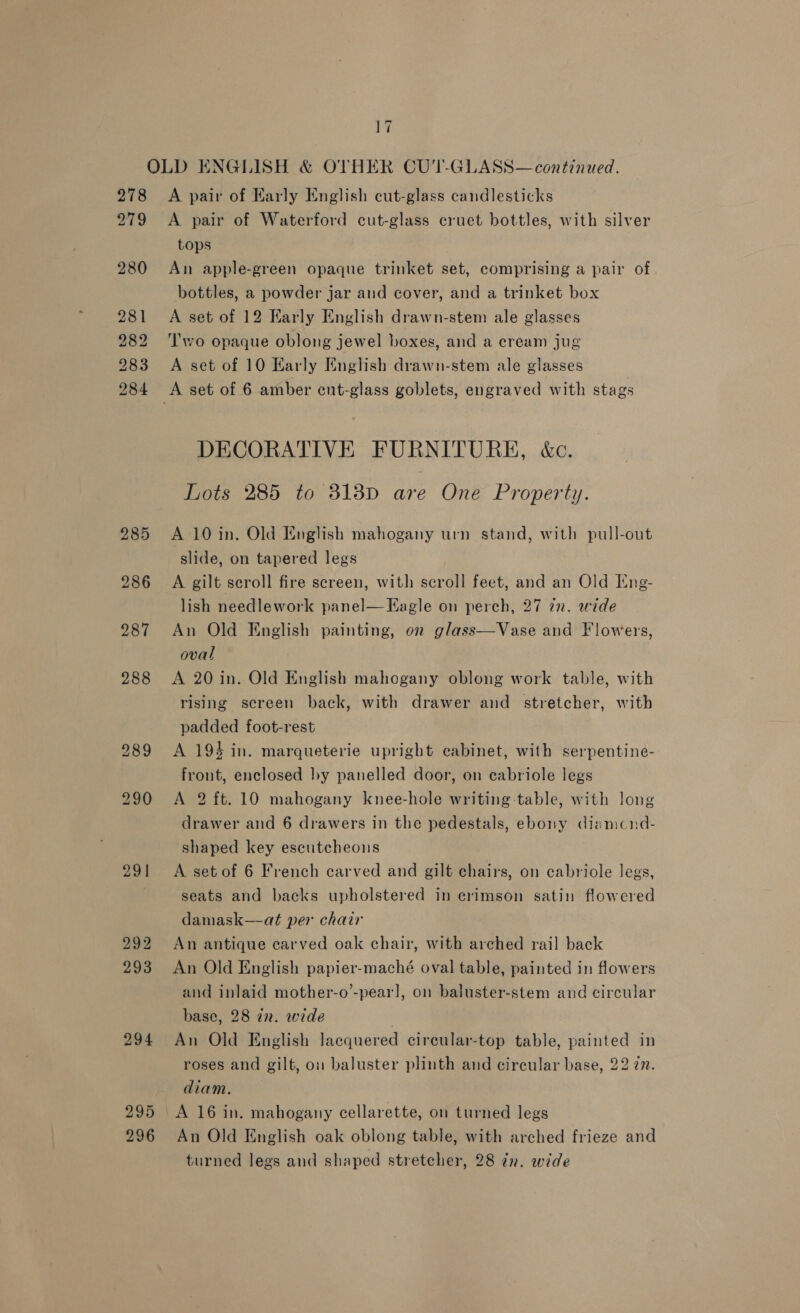 278 279 280 291 292 293 294 17 A pair of Karly English cut-glass candlesticks A pair of Waterford cut-glass cruet bottles, with silver tops An apple-green opaque trinket set, comprising a pair of bottles, a powder jar and cover, and a trinket box A set of 12 Karly English drawn-stem ale glasses Two opaque oblong jewel boxes, and a cream jug A set of 10 Karly Enghsh drawn-stem ale glasses DECORATIVE FURNITURE, &amp;c. Lots 285 to 3138D are One Property. A 10 in. Old English mahogany urn stand, with pull-out slide, on tapered legs A gilt scroll fire sereen, with scroll feet, and an Old Eng- lish needlework panel— Eagle on perch, 27 én. wide An Old English painting, on glass oval A 20 in. Old English mahogany oblong work table, with rising screen back, with drawer and stretcher, with padded foot-rest A 194 in. marqueterie upright cabinet, with serpentine- front, enclosed by panelled door, on cabriole legs A 2 ft. 10 mahogany knee-hole writing table, with long drawer and 6 drawers in the pedestals, ebony diamcnd- ‘shaped key escutcheons  Vase and Flowers, A set of 6 French carved and gilt chairs, on cabriole legs, seats and backs upholstered in erimson satin flowered damask—at per chair An antique carved oak chair, with arched rail back An Old English papier-maché oval table, painted in flowers and inlaid mother-o’-pear], on baluster-stem and circular base, 28 in. wide : An Old English lacquered circular-top table, painted in roses and gilt, on baluster plinth and circular base, 22 7. diam. An Old English oak oblong table, with arched frieze and turned legs and shaped stretcher, 28 zr. wide