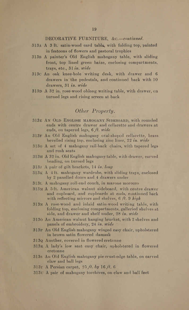 DECORATIVE FURNITURE, &amp;c.—continued. 313A A 3 ft. satin-wood card table, with folding top, painted in festoons of flowers and pastoral trophies 313B A painter’s Old English mahogany table, with sliding front, top lined green baize, enclosing compartments, trays, etc., 31 7n. wide 313c An oak knee-hole writing desk, with drawer and 6 drawers in the pedestals, and continued back with 10 drawers, 31 in. wide 313p A 32 in. rose-wood oblong writing table, with drawer, on turned legs and rising screen at back Other Property. 313E AN Otp ENGLISH MAHOGANY SIDEBOARD, with rounded ends with centre drawer and cellarette and drawers at ends, on tapered legs, 6 ft. wide 313Fr An Old English mahogany oval-shaped cellarette, brass bevelled rising top, enclosing zinc liner, 22 ¢n. wede 313G A set of 4 mahogany rail-back chairs, with tapered legs and rush seats 313H A 32 in. Old English mahogany table, with drawer, carved beading, on turned legs 3133 A pair of gilt brackets, 14 an. long 313k A 4 ft. mahogany wardrobe, with sliding trays, enclosed by 2 panelled doors and 4 drawers under 313n A mahogany roll-end couch, in marone morocco 313M A 5ft. American walnut sideboard, with centre drawer and cupboard, and eupboards at ends, continued back with reflecting mirrors and shelves, 6 /#. 9 high 313N A rose-wood and inlaid satin-wood writing table, with folding top, enclosing compartments, galleried shelves at side, and drawer and shelf under, 28 zn. wide 3130 An American walnut hanging bracket, with 2 shelves and panels of embroidery, 24 in. wide 313p An Old English mahogany winged easy chair, upholstered in brown satin flowered damask 313Q Another, covered in flowered ecretonne 313R A lady’s low seat easy chair, upholstered in flowered cretonne 3138 An Old English mahogany pie-crust-edge table, on carved . claw and ball legs 3131 A Persian carpet, 25 ft. by 16/7. 6 313u A pair of mahogany torcheéres, on claw and ball feet