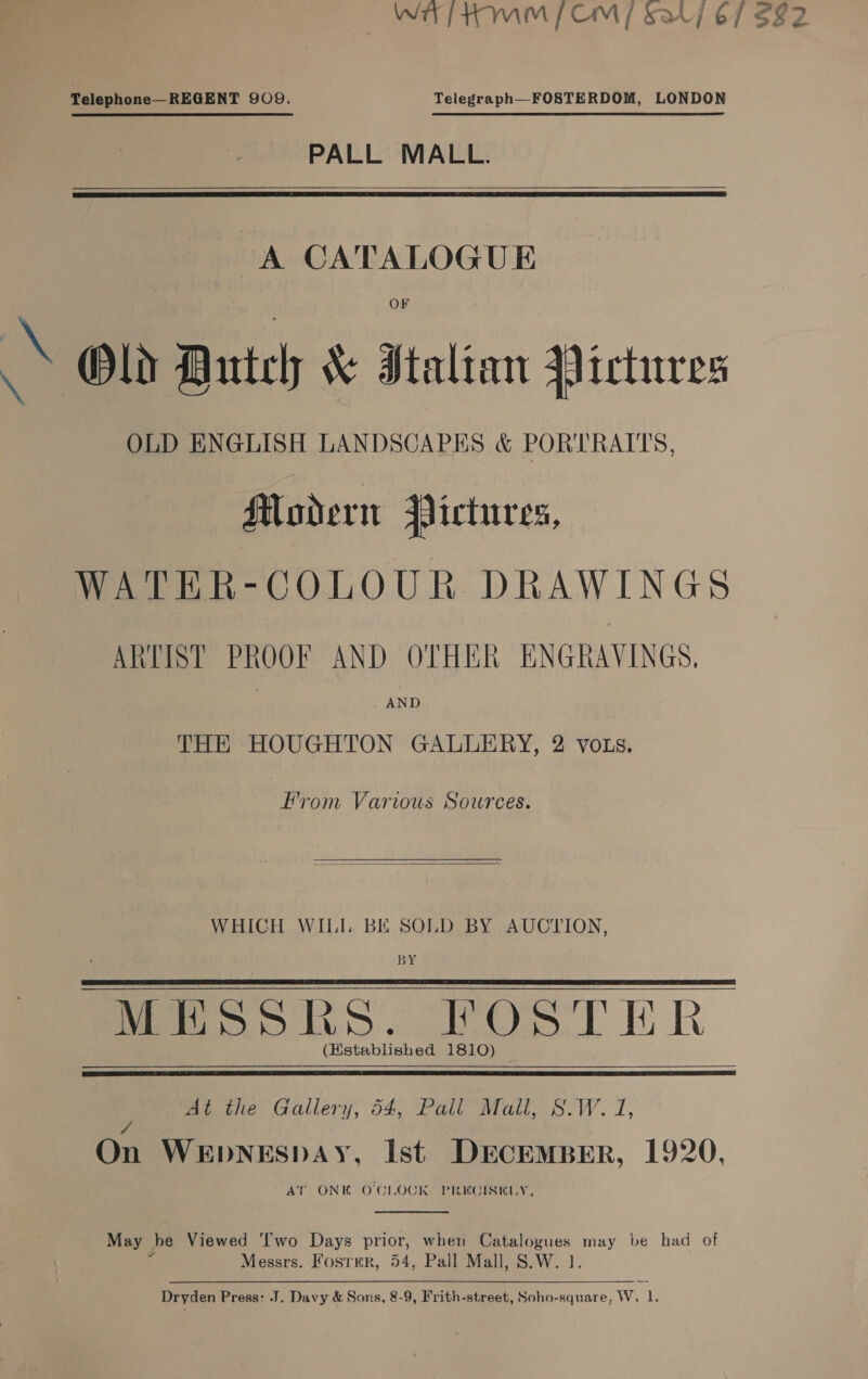 WT HMM [CM] Sa] 6/7 $82 Telephone—REGENT 909. Telegraph—FOSTERDOM, LONDON PALL MALL.    A CATALOGUE a Old Dutch &amp; Italtan Pictures OLD ENGLISH LANDSCAPES &amp; PORTRAITS, Modern Pictures, WATER-COLOUR DRAWINGS ARTIST PROOF AND OTHER ENGRAVINGS, AND THE HOUGHTON GALLERY, 2 vozs. Hrom Various Sources.  WHICH WILL BE SOLD BY AUCTION, BY Meo pos. BOS Th R (Hstablished 1810)   Mt the Gallery, 54, Pall’ Mail, S.W. 7, 4 On WEDNESDAY, Ist DECEMBER, 1920, AT ONE OCLOCK PREGISKLY,  May be Viewed Two Days prior, when Peo may be had of Messrs. Fosrer, 54, Pall Mall, S.W.  Dryden Press: .J. Davy &amp; Sons, 8-9, Frith-street, Soho-square, Ww. tf