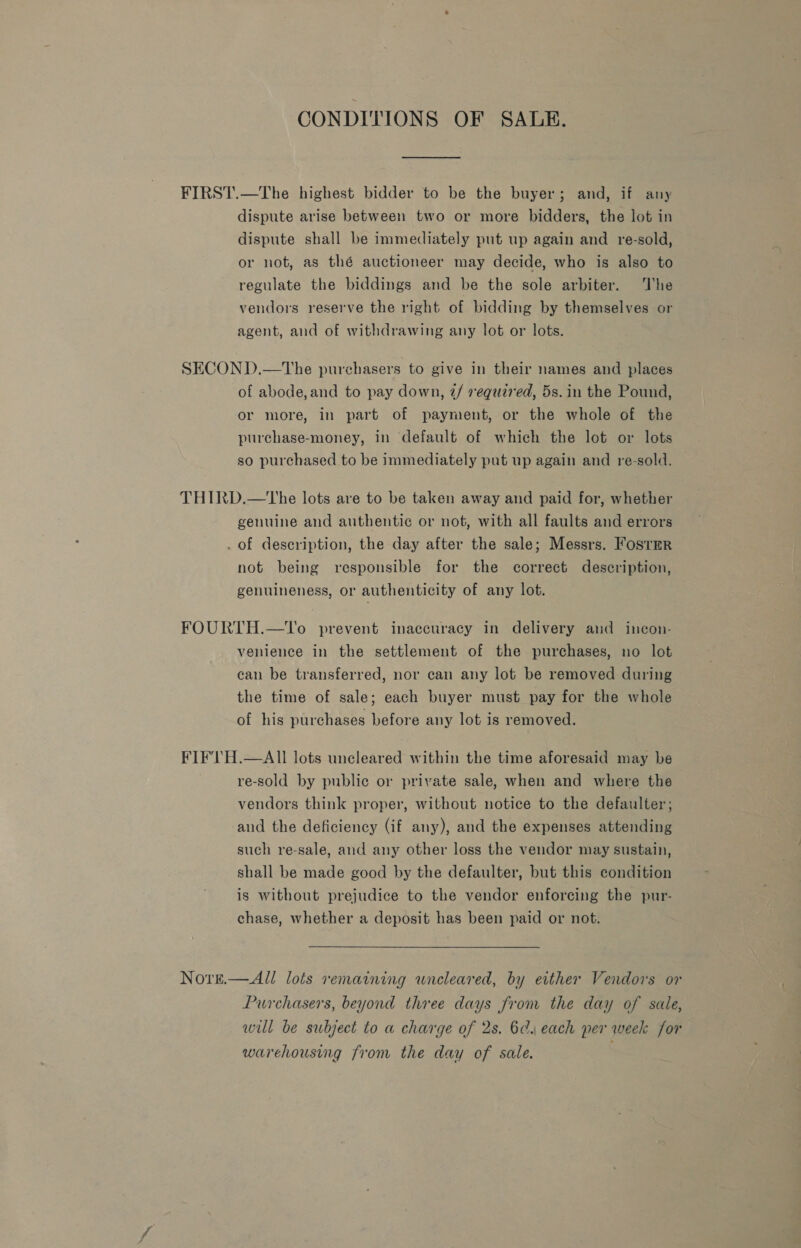 CONDITIONS OF SALE. FIRST.—The highest bidder to be the buyer; and, if any dispute arise between two or more bidders, the lot in dispute shall be immediately put up again and re-sold, or not, as thé auctioneer may decide, who is also to regulate the biddings and be the sole arbiter. The vendors reserve the right of bidding by themselves or agent, and of withdrawing any lot or lots. SECOND.—tThe purchasers to give in their names and places of abode,and to pay down, 2/ required, 5s. in the Pound, or more, in part of payment, or the whole of the purchase-money, in default of which the lot or lots so purchased to be immediately put up again and re-sold. THIRD.—tThe lots are to be taken away and paid for, whether genuine and authentic or not, with all faults and errors . of description, the day after the sale; Messrs. Fosrmr not being responsible for the correct description, genuineness, or authenticity of any lot. FOURTH.—To prevent inaccuracy in delivery and inecon- venience in the settlement of the purchases, no lot can be transferred, nor can any lot be removed during the time of sale; each buyer must pay for the whole of his purchases before any lot is removed. FIFTH.—AII lots uncleared within the time aforesaid may be re-sold by public or private sale, when and where the vendors think proper, without notice to the defaulter; and the deficiency (if any), and the expenses attending such re-sale, and any other loss the vendor may sustain, shall be made good by the defaulter, but this condition is without prejudice to the vendor enforcing the pur- chase, whether a deposit has been paid or not. Nore.— All lots remaining uncleared, by either Vendors or Purchasers, beyond three days from the day of sale, will be subject to a charge of 2s. 6d. each per week for warehousing from the day of sale. ;