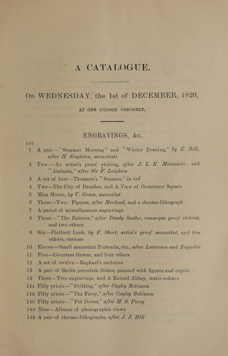 ~ A CATALOGUE.   1 bo CA EHS) a 10 ll 12 13 14 AT ONE O'CLOCK PRECISELY,  ENGRAVINGS, &amp;c. A pair—‘‘Summer Morning” and “ Winter Evening,” by L. bell, after H. Singleton, mezzotints Two—An artist’s proof etching, after J. L. HL. Meissonier, and “Atalanta,” after Sir F'. Leighton A set of four—Thomson’s ‘‘ Seasons,” in red Two—tThe City of Dresden, and A View of Grosvenor Square Miss Moore, by V. Green, mezzotint Three—Two: Figures, after Morland, and a chromo-lithograph * A parcel of miscellaneous engravings Three—* The Epicure,” after Dendy Sadler, remarque proof etching, and two others Six—Flatford Lock, by /. Short, artist’s proof mezzotint, and five others, various Eleven—Small mezzotint Portraits, etc., after Lawrence and Reynolds Five—Countess Gower, and four others : A set of twelve—Raphael’s cartoons A pair of Berlin porcelain dishes, painted with figures.and cupids Three—T wo engravings, and A Ruined Abbey, water-colours