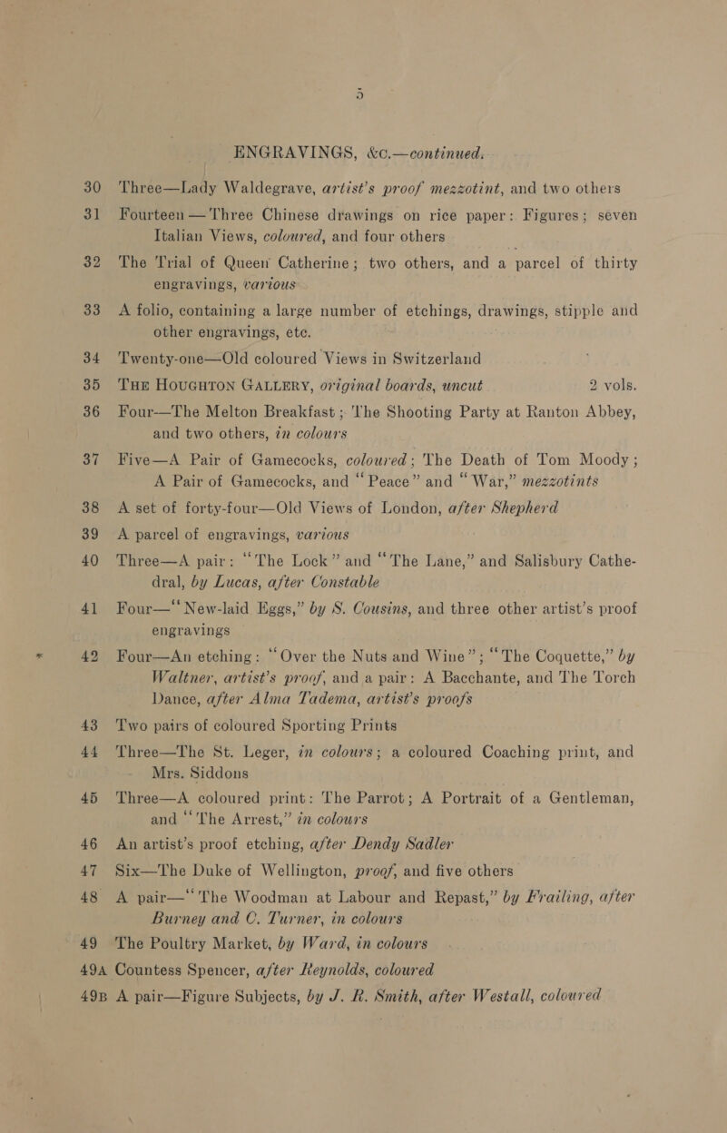 30 3] 32 33 34 35 36 37 38 39 40 4] 42 43 44 45 46 47 48 49 ENGRAVINGS, &amp;c.—continued. Three—Lady Waldegrave, artist’s proof mezzotint, and two others Fourteen — Three Chinese drawings on rice paper: Figures; seven Italian Views, coloured, and four others The Trial of Queen Catherine; two others, and a parcel of thirty engravings, various A folio, containing a large number of etchings, eae stipple and other engravings, ete. Twenty-one—Old coloured Views in Switzerland THE HOUGHTON GALLERY, original boards, uncut 2 vols. Four-—The Melton Breakfast ; The Shooting Party at Ranton Abbey, and two others, 772 colours Five—A Pair of Gamecocks, coloured; The Death of Tom Moody ; A Pair of Gamecocks, and “Peace” and “ War,” mezzotints A set of forty-four—Old Views of London, after Shepherd A parcel of engravings, various Three—A pair: “The Lock” and “The Lane,” and Salisbury Cathe- dral, by Lucas, after Constable Four—‘‘ New-laid Eggs,” by S. Cousins, and three other artist’s proof engravings Four—An etching: “Over the Nuts and Wine”; “The Coquette,” by Waltner, artist’s proof, and a pair: A Bacchante, and The Torch Dance, after Alma Tadema, artist’s proofs Two pairs of coloured Sporting Prints Three—The St. Leger, in colours; a coloured Coaching print, and Mrs. Siddons Three—A coloured print: The Parrot; A Portrait of a Gentleman, and ‘‘The Arrest,” 2 colours An artist’s proof etching, a/ter Dendy Sadler Six—The Duke of Wellington, proof, and five others A pair—‘‘The Woodman at Labour and Repast,” by Frailing, after Burney and C. Turner, in colours The Poultry Market, by Ward, in colours