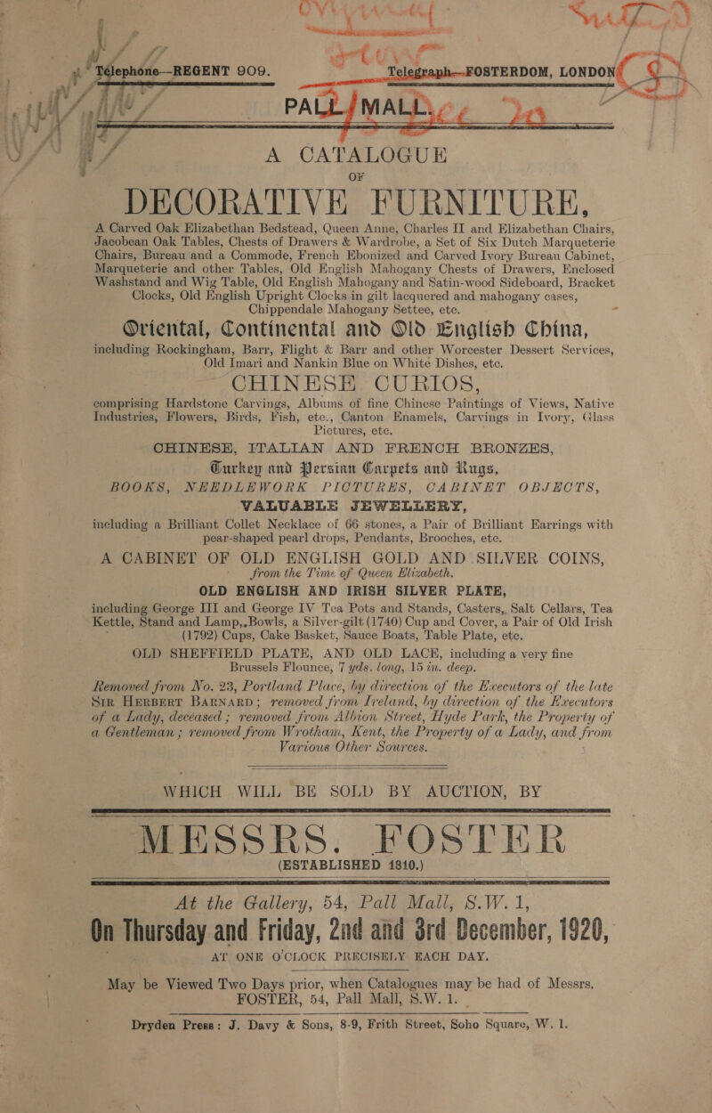  ee u/ A CATALOGUE DECORATIVE “FURNITURE, A Carved Oak Elizabethan Bedstead, Queen Anne, Charles II and Elizabethan Chairs, Jacobean Oak Tables, Chests of Drawers &amp; Wardrobe, a Set of Six Dutch Marqueterie Chairs, Bureau and a Commode, French Ebonized and Carved Ivory Bureau Cabinet, Marqueterie and other Tables, Old English Mahogany Chests of Drawers, Enclosed Washstand and Wig Table, Old English Mahogany and Satin-wood Sideboard, Bracket Clocks, Old English Upright Clocks in gilt lacquered and mahogany cases, Chippendale Mahogany Settee, etc. r Oriental, Continental and Old Cnglish China, including Rockingham, Barr, Flight &amp; Barr and other Worcester Dessert Services, Old Imari and Nankin Blue on White Dishes, ete. CHINESE CURLOS, comprising Hardstone Carvings, Albums of fine Chinese Paintings of Views, Native Industries, Flowers, Birds, Fish, etc., Canton Enamels, Carvings in Ivory, Glass Pictures, ete. CHINESE, ITALIAN AND FRENCH BRONZES, Gurkey and Persian Carpets and Rugs, BOOKS, NHEDLHEWORK PICTURES, CABINET OBJECTS, VALUABLE JEWELLERY, including a Brilliant Collet Necklace of 66 stones, a Pair of Brilliant Earrings with pear-shaped pearl drops, Pendants, Brooches, etc. A CABINET OF OLD ENGLISH GOLD AND SILVER COINS, ~ from the Time of Queen Hlizabeth. OLD ENGLISH AND IRISH SILVER PLATE, including George III and George IV Tea Pots and Stands, Casters, Salt Cellars, Tea Kettle, Stand and Lamp,, Bowls, a Silver-gilt (1740) Cup and Cover, a Pair of Old Trish (1792) Cups, Cake Basket, Sauce Boats, Table Plate, ete. OLD SHEFFIELD PLATE, AND OLD LACE, including a very fine Brussels Flounce, 7 yds. long, 15 in. deep. Removed from No. 23, Portland Place, by direction of the Executors of the late Sirk Herpert Barnard; removed from Ireland, by direction of the Hxecutors of a Lady, decéased ; removed from Albion Street, Hyde Park, the Property of a Gentleman ; removed from Wrotham, Kent, the Pr operty of a Lady, and from Various Other Sources.   WHICH WILL BE SOLD BY AUCTION, BY MESSRS. BOsStik ‘phim = 1810.       May ‘be Viewed Two Days prior, when Catalogues may, be had of Messrs. FOSTER, 54, Pall Mall, S.W. 1 Dryden Press: J. Davy &amp; Sons, 8-9, Frith Street, Soho Square, W, I. 