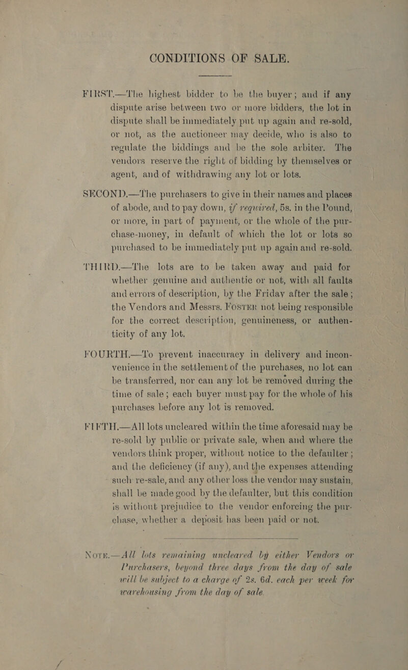 CONDITIONS OF SALE. FIRST.—The highest bidder to be the buyer; and if any dispute arise between two or more bidders, the lot in dispute shall be immediately put up again and re-sold, or not, as the auctioneer may decide, who is also to regulate the biddings and be the sole arbiter. The vendors reserve the right of bidding by themselves or agent, and of withdrawing any lot or lots. SECOND.—The purchasers to give in their names and places of abode, and to pay down, tf required, 5s, in the Pound, or more, in part of payment, or the whole of the pur- chase-money, in default of which the lot or lots so purchased to be immediately put up again and re-sold. THIRD.—The lots are to be taken away and paid for whether genuine and authentie or not, with all faults and errors of description, by the Friday after the sale ; the Vendors and Messrs. ostER not being responsible for the correct description, genuineness, or authen- ticity of any lot. FOURTH.—1Vo prevent inaccuracy in delivery and incon- venience in the settlement of the purchases, no lot can be transferred, nor can any lot be removed during the time of sale; each buyer must pay for the whole of his purchases before any lot is removed. FT ETH.—All lots uncleared within the time aforesaid may be re-sold by public or private sale, when and where the vendors think proper, without notice to the defaulter ; aud the deficiency (if any), and the expenses attending ~ such re-sale, and any other loss the vendor may sustain, shall be made good by the defaulter, but this condition is without prejudice to the vendor enforcing the pur- chase, whether a deposit has been paid or not.  Notm.—All lots remaining uncleared by either Vendors or Purchasers, beyond three days from the day of sale will be subject to a charge of 2s. 6d. each per week for warehousing from the day of sale.