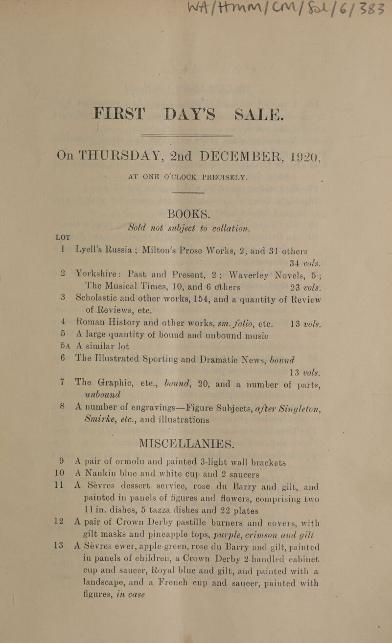 FIRST DAY’S SALE.   On THURSDAY, 2nd DECEMBER, 1920. AT ONE O'CLOCK PRECISELY. BOOKS. Sold not subject to collation. LOT 1 Lyell’s Russia ; Milton’s Prose Works, 2, and 31 others | 34 vols. 2 Yorkshire: Past and Present, 2; Waverley Novels, 5; The Musical Times, 10, and 6 others 23 vols. of Reviews, ete. 4 Roman History and other works, sm. folio, etc. 13 vols 5 A large quantity of bound and unbound music 5A A similar lot 6 The Ilustrated Sporting and Dramatic News, bound unbound 8 A number of engravings—Figure Subjects, after Singleton Smirke, etc., and illustrations MISCELLANIKES. 9 A pair of ormolu and painted 3-light wall brackets 10 A Nankin blue and white cup and 2 saucers ’ llin. dishes, 5 tazza dishes and 22 plates gilt masks and pineapple tops, purple, crimson and gilt figures, 12 case aed 55