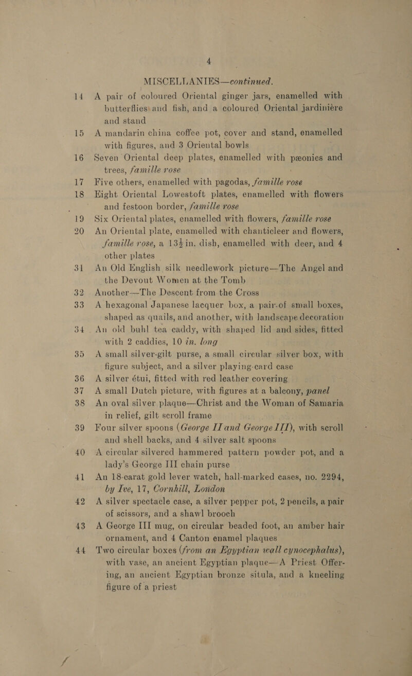 14 43 44 4 | MISCELLANIES—continued. A pair of coloured Oriental ginger jars, enamelled with butterflies: and fish, and a coloured Oriental jardiniére and stand A mandarin china coffee pot, cover and stand, enamelled with figures, and 3 Oriental bowls Seven Oriental deep plates, enamelled with peonies and trees, famille rose | Five others, enamelled with pagodas, famille rose Hight Oriental Lowestoft plates, enamelled with flowers and festoon border, famille rose Six Oriental plates, enamelled with flowers, famille rose An Oriental plate, enamelled with chanticleer and flowers, famille rose, a 13%4in. dish, enamelled with deer, and 4 other plates | An Old English silk needlework picture—The Angel and the Devout Women at the Tomb Another-—The Descent from. the Cross A hexagonal Japanese lacquer box, a pair.of small boxes,  shaped as quails, and another, with landseape decoration An old buhl tea caddy, with shaped lid and sides, fitted with 2 caddies, 10 zn. long A small silver-gilt purse, a small circular silver box, with — figure subject, and a silver playing-card case A silver étui, fitted with red leather covering A small Dutch picture, with figures at a balcony, panel An oval silver plaqgue—Christ and the Woman of Samaria in relief, gilt scroll frame : Four silver spoons (George IJ and George ITI), with scroll and shell backs, and 4. silver salt spoons A circular silvered hammered pattern powder pot, and a lady’s George III chain purse An 18-carat gold lever watch, hall-marked cases, no. 2294, by Ive, 17, Cornhill, London A silver spectacle case, a silver pepper pot, 2 pencils, a pair of scissors, and a shawl brooch A George III mug, on circular beaded foot, an amber hair ornament, and 4 Canton enamel plaques Two circular boxes (fom an Egyptian wall cynocephalus), with vase, an ancient Egyptian plaque—A Priest Offer- ing, an ancient Egyptian bronze situla, and a kneeling figure of a priest