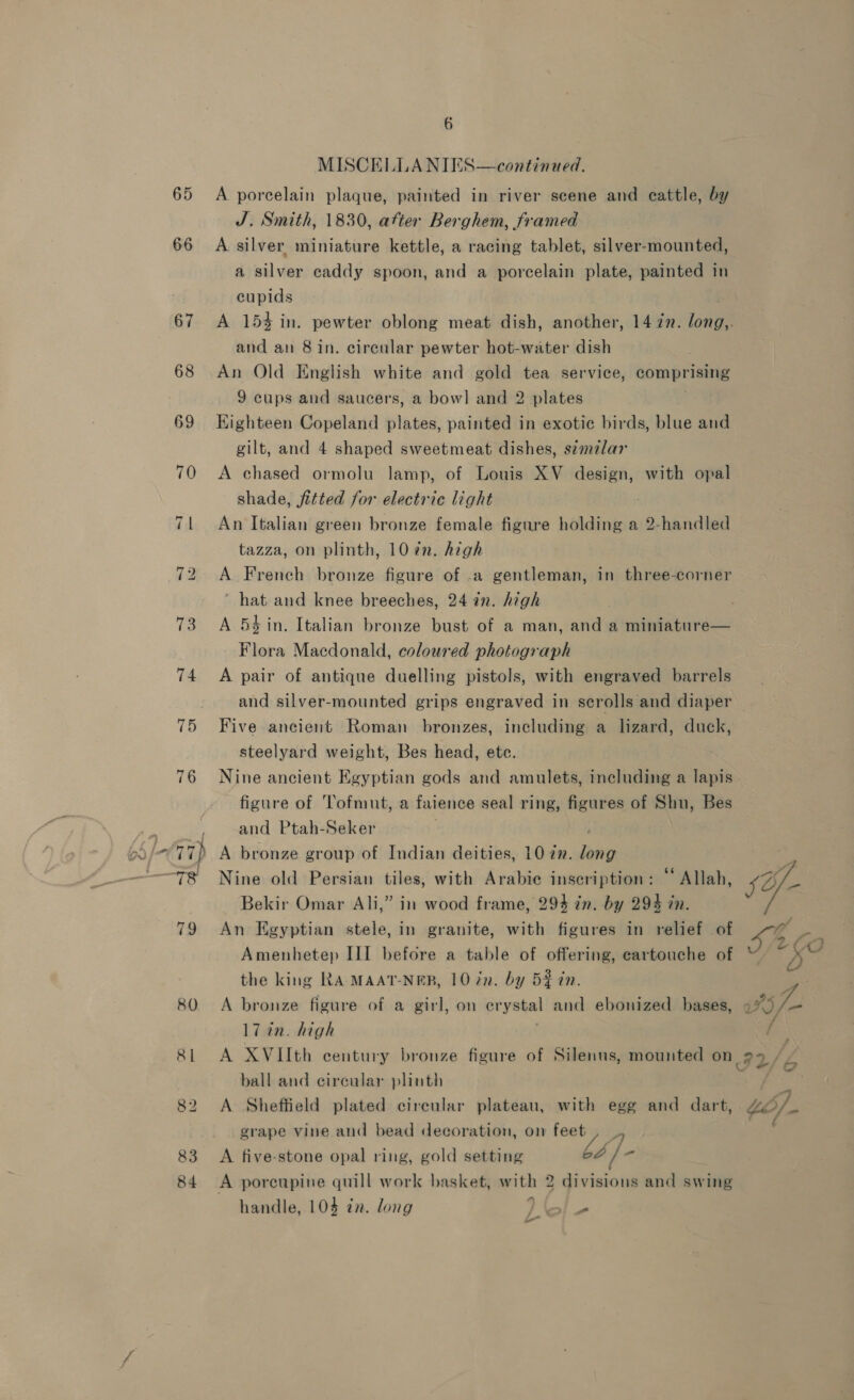 66 83 84 6 MISCELLANIES A porcelain plaque, painted in river scene and eattle, by J. Smith, 1830, atter Berghem, framed A silver miniature kettle, a racing tablet, silver-mounted, a silver caddy spoon, and a porcelain plate, painted in cupids continued,  and an 8 in. circular pewter hot-water dish An Old English white and gold tea service, comprising 9 cups and saucers, a bow] and 2 plates Eighteen Copeland plates, painted in exotic birds, blue and gilt, and 4 shaped sweetmeat dishes, szmzlar A chased ormolu lamp, of Louis XV design, with opal shade, fitted for electric light ; An Italian green bronze female figure holding a 2-handled tazza, on plinth, 10 in. high A French bronze figure of .a gentleman, in three-corner ’ hat and knee breeches, 24 in. high A 54 in. Italian bronze bust of a man, and a miniature— Flora Macdonald, coloured photograph A pair of antique duelling pistols, with engraved barrels and silver-mounted grips engraved in scrolls and diaper Five ancient Roman bronzes, including a lizard, duck, steelyard weight, Bes head, ete. Nine ancient Egyptian gods and amulets, including a lapis figure of Tofmut, a faience seal ring, figures of Shu, Bes and Ptah-Seker A bronze group of Indian deities, 10 72. pe Nine old Persian tiles, with Arabie inscription: ‘‘ Allah, Bekir Omar Ali,” in wood frame, 294 zn. by 294 in. An Egyptian stele, in granite, with figures in relief of Amenhetep III before a table of offering, cartouche of the king RA-MAAT-NER, 10 in. by 5$ in. A bronze figure of a girl, on crystal and ebonized bases, 17 in. high ball and circular plinth A Sheffield plated circular plateau, with egg and dart, grape vine and bead decoration, on teaty 7 A five-stone opal ring, gold setting 62 “ handle, 104 zn. long ad Lo sYf- 454 Ny, 60 a f_-) vat 4 ) c/ , CG ofa 5/ elt Md : é