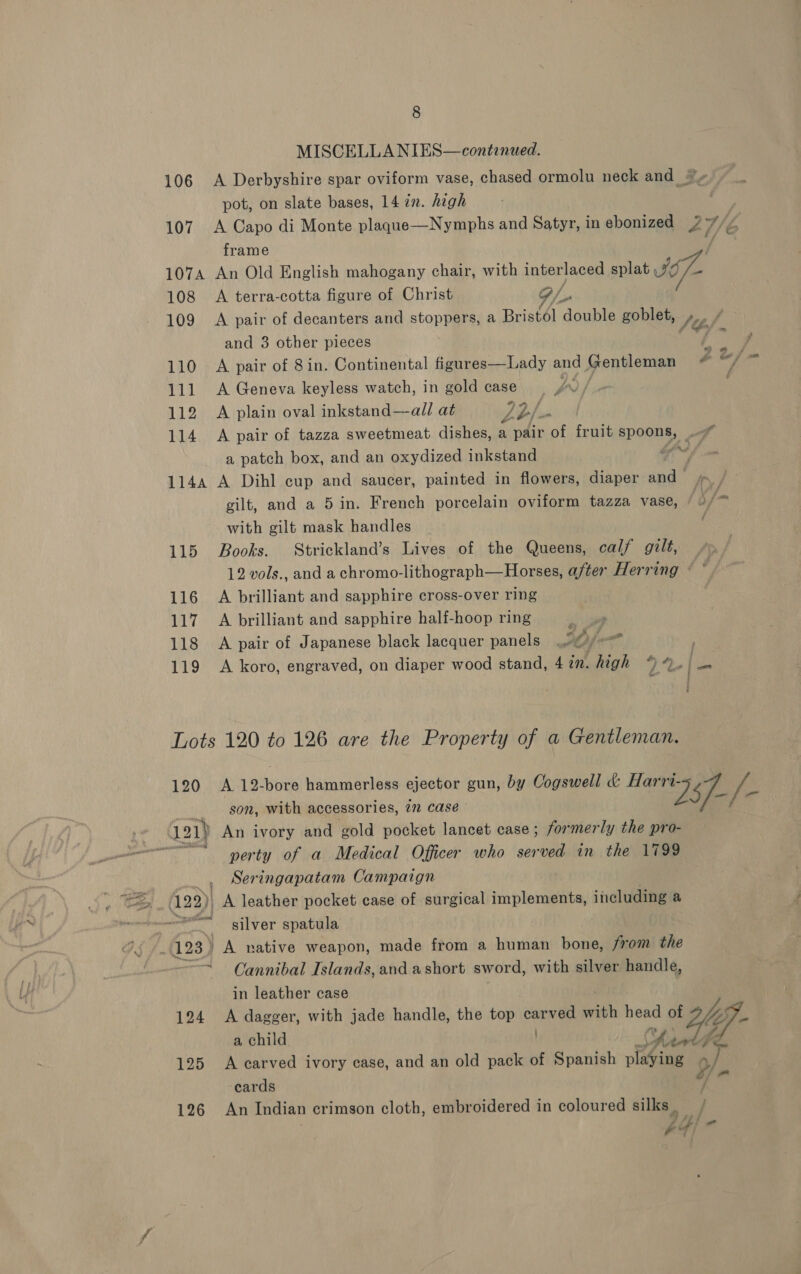 MISCELLA NIES—contenued. 106 A Derbyshire spar oviform vase, chased ormolu neck and pot, on slate bases, 14 in. high 107 A Capo di Monte plaque—Nymphs and Satyr, in ebonized 47 7, f frame 1074 An Old English mahogany chair, with interlaced splat 77 a 108 A terra-cotta figure of Christ P/_- 109 A pair of decanters and stoppers, a Bristél double goblet, Sé and 3 other pieces Bi 110 A pair of 8in. Continental figures—Lady and Gentleman é oi 2 111 A Geneva keyless watch, in gold case. vn ; 112 A plain oval inkstand—all at Lb/. 114 A pair of tazza sweetmeat dishes, a pair oa fruit aPORRE: a patch box, and an oxydized inkstand ‘ 1144 A Dihl cup and saucer, painted in flowers, diaper and s /— gilt, and a 5 in. French porcelain oviform tazza vase, 5) with gilt mask handles _ 115 Books. Strickland’s Lives of the Queens, calf gilt, 12 vols., and a chromo-lithograph—Horses, after Herring « © 116 A brilliant and sapphire cross-over ring 117 A brilliant and sapphire half-hoop ring 118 A pair of Japanese black lacquer panels sl ne 119 A koro, engraved, on diaper wood stand, 4 in. high % Ap ies é Lots 120 to 126 are the Property of a Gentleman. 120 A 12-bore hammerless ejector gun, by Cogswell &amp; Ae vs son, with accessories, 77 case ee eal 121) An ivory and gold pocket lancet case ; formerly the pro- ets perty of a Medical Officer who served in the 1799 Seringapatam Campaign (122)) A leather pocket case of surgical implements, including a silver spatula (123 7 A native weapon, made from a human bone, from the “= Oannibal Islands, and a short sword, with silver handle, in leather case 124 A dagger, with jade handle, the top carved with we of Uy a child 125 A carved ivory case, and an old pack of Spanish Res ¥- cards 126 An Indian crimson cloth, embroidered in coloured silks _ he 4) -