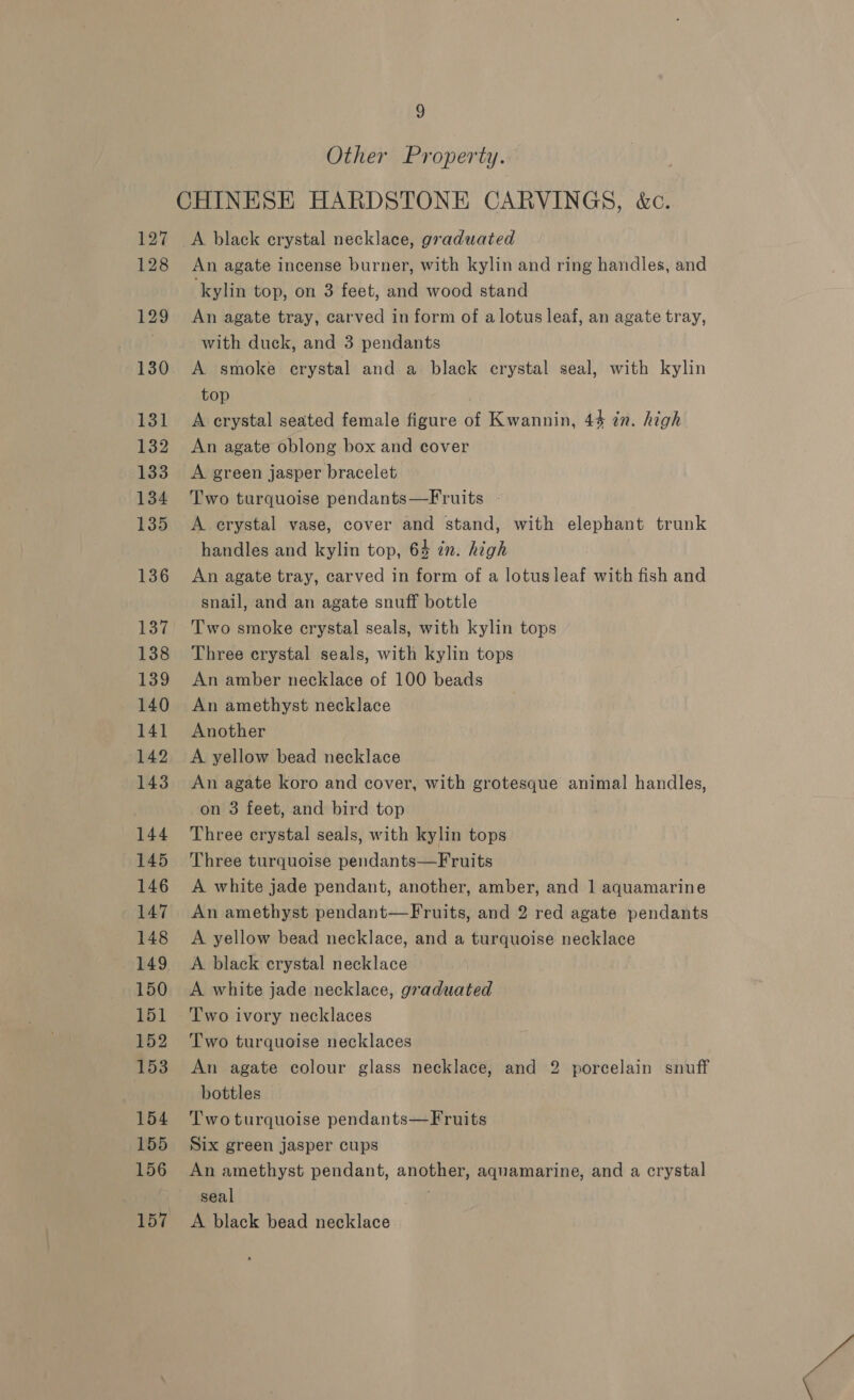 Other Property. CHINESE HARDSTONE CARVINGS, &amp;c. 127 &lt;A black crystal necklace, graduated 128 An agate incense burner, with kylin and ring handles, and ‘kylin top, on 3 feet, and wood stand 129 An agate tray, carved in form of a lotus leaf, an agate tray, | with duck, and 3 pendants 130 A smoke erystal and a black crystal seal, with kylin top 131 A erystal seated female figure of Kwannin, 44 7n. high 132 An agate oblong box and cover 133 A green jasper bracelet 134 Two turquoise pendants—Fruits - 135 &lt;A erystal vase, cover and stand, with elephant trunk handles and kylin top, 64 in. high 136 An agate tray, carved in form of a lotusleaf with fish and snail, and an agate snuff bottle 137 Two smoke crystal seals, with kylin tops 138 Three crystal seals, with kylin tops 139 An amber necklace of 100 beads 140 An amethyst necklace 141 Another 142 &lt;A yellow bead necklace 143 An agate koro and cover, with grotesque animal handles, on 3 feet, and bird top 144 Three crystal seals, with kylin tops 145 Three turquoise pendants—Fruits 146 A white jade pendant, another, amber, and 1 aquamarine 147 An amethyst pendant—Fruits, and 2 red agate pendants 148 A yellow bead necklace, and a turquoise necklace 149 A black crystal necklace 150 &lt;A white jade necklace, graduated 151 ‘Two ivory necklaces 152 ‘Two turquoise necklaces 153 An agate colour glass necklace, and 2 porcelain snuff | bottles 154 Twoturquoise pendants—Fruits 155 Six green jasper cups 156 An amethyst pendant, another, aquamarine, and a crystal seal ; 157 A black bead necklace |