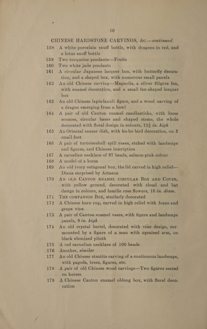 158 159 160 162 163 164 165 166 167 168 169 170 he 172 173 174 175 176 177 178 179 A white porcelain snuff bottle, with dragons in red, and a lotus snuff bottle 5 Two turquoise pendants—Fruits Two white jade pendants A circular Japanese lacquer box, with butterfly decora- tion, and a shaped box, with numerous small panels An old Chinese carving—Magnolia, a silver filigree fan, with enamel decoration, and a small fan-shaped lacquer box An old Chinese lapis-lazuli figure, and a wood carving of a dragon emerging from a bow] A pair of old Canton enamel candlesticks, with loose sconces, circular bases and shaped stems, the whole decorated with floral design in colours, 124 in. high An Oriental saucer dish, with ho-ho bird decoration, on 3 small feet ; A pair of tortoiseshell spill vases, etched with landscape and figures, and Chinese inscription A carnelian necklace of 97 beads, salmon-pink colour A model of a horse An old ivory octagonal box, the lid carved in high relief— Diana surprised by Actaeon AN OLD CANTON ENAMEL CIRCULAR Box AND COVER, with yellow ground, decorated with cloud and bat design in colours, and famille rose flowers, 18 in. diam. THE COMPANION Box, similarly decorated A Chinese horn cup, carved in high relief with foxes and grape vine A pair of Canton enamel vases, with figure and landscape panels, 92n. high An old crystal barrel, decorated with vine design, sur- mounted by a figure of a man with upraised arm, on black ebonized plinth A red carnelian necklace of 100 beads Another, similar An old Chinese steatite carving of a continuous landscape, with pagoda, trees, figures, etc. A pair of old Chinese wood carvings—T'wo figures seated on horses A Chinese Canton enamel oblong box, with floral deco- ration
