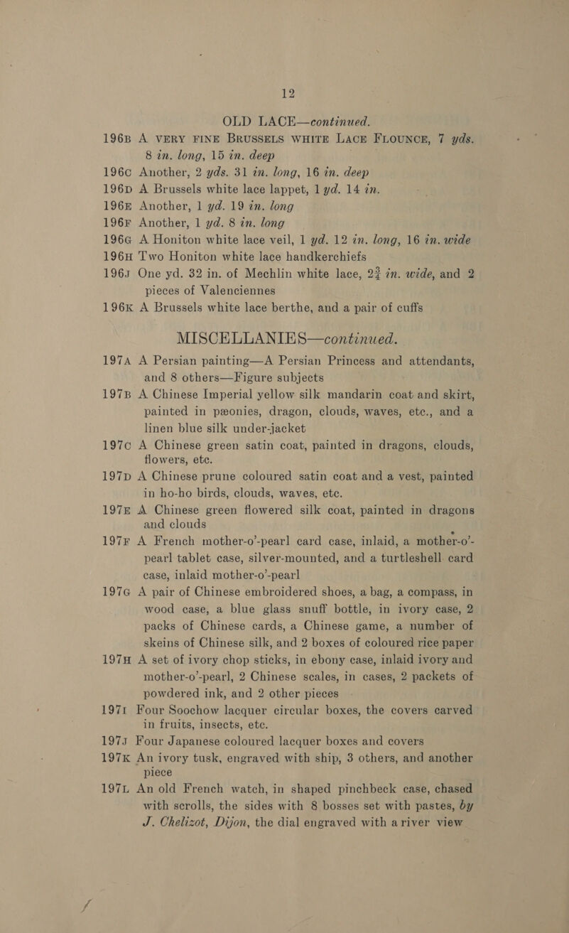 OLD LACE—continued. 1968 A VERY FINE BRUSSELS WHITE LAacE FLOUNCE, 7 yds. 8 in. long, 15 in. deep 196c Another, 2 yds. 31 in. long, 16 in. deep 196pD A Brussels white lace lappet, 1 yd. 14 in. 196 Another, 1 yd. 19 in. long 196F Another, 1 yd. 8 in. long 196G A Honiton white lace veil, 1 yd. 12 in. long, 16 in. wide 196H Two Honiton white lace handkerchiefs 1963 One yd. 32 in. of Mechlin white lace, 2? 7m. wide, and 2 pieces of Valenciennes 196K A Brussels white lace berthe, and a pair of cuffs MISCELLANIES—continwed. 197A A Persian painting—A Persian Princess and attendants, and 8 others—Figure subjects : 197B A Chinese Imperial yellow silk mandarin coat and skirt, painted in peonies, dragon, clouds, waves, etc., and a linen blue silk under-jacket 197c A Chinese green satin coat, painted in dragons, clouds, flowers, etc. 197p A Chinese prune coloured satin coat and a vest, painted in ho-ho birds, clouds, waves, ete. 197&amp; A Chinese green flowered silk coat, painted in dragons and clouds 197F A French mother-o’-pearl card case, inlaid, a mother-o’- pearl tablet case, silver-mounted, and a turtleshell card case, inlaid mother-o-pearl 197G A pair of Chinese embroidered shoes, a bag, a compass, in wood case, a blue glass snuff bottle, in ivory case, 2 packs of Chinese cards, a Chinese game, a number of skeins of Chinese silk, and 2 boxes of coloured rice paper 197H A set of ivory chop sticks, in ebony case, inlaid ivory and mother-o’-pearl, 2 Chinese scales, in cases, 2 packets of powdered ink, and 2 other pieces 1971 Four Soochow lacquer circular boxes, the covers carved in fruits, insects, ete. 1973 Four Japanese coloured lacquer boxes and covers 197K An ivory tusk, engraved with ship, 3 others, and another piece 197L An old French watch, in shaped pinchbeck case, chased with scrolls, the sides with 8 bosses set with pastes, by J. Chelizot, Dijon, the dial engraved with ariver view