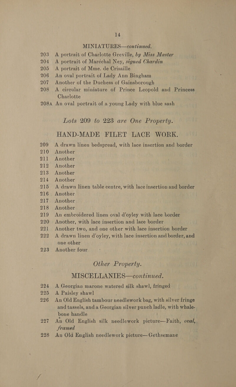 204 205 206 207 208 208A 228 14 MINIATU RES—continued. A portrait of Maréchal Ney, s¢gned Chardin A portrait of Mme. de Crisaille An oval portrait of Lady Ann Bingham Another of the Duchess of Gainsborough A circular miniature of Prince Leopold and Princess Charlotte | An oval portrait of a young Lady with blue sash Lots 209 to 223 are One Property. HAND-MADE FILET LACK WORK. A drawn linen bedspread, with lace insertion and border Another Another Another Another Another A drawn linen table centre, with lace insertion and border Another Another Another An embroidered linen oval d’oyley with lace border Another, with lace insertion and lace border Another two, and one other with lace insertion border A drawn linen d’oyley, with lace insertion and border, and one other Another four Other Property. MISCELLANIES—continued. A Georgian marone watered silk shawl, fringed A Paisley shawl An Old English tambour needlework bag, with silver fringe and tassels, and a Georgian silver punch ladle, with whale- bone handle An Old English silk needlework picture—Faith, oval, Sramed An Old English needlework picture— Gethsemane