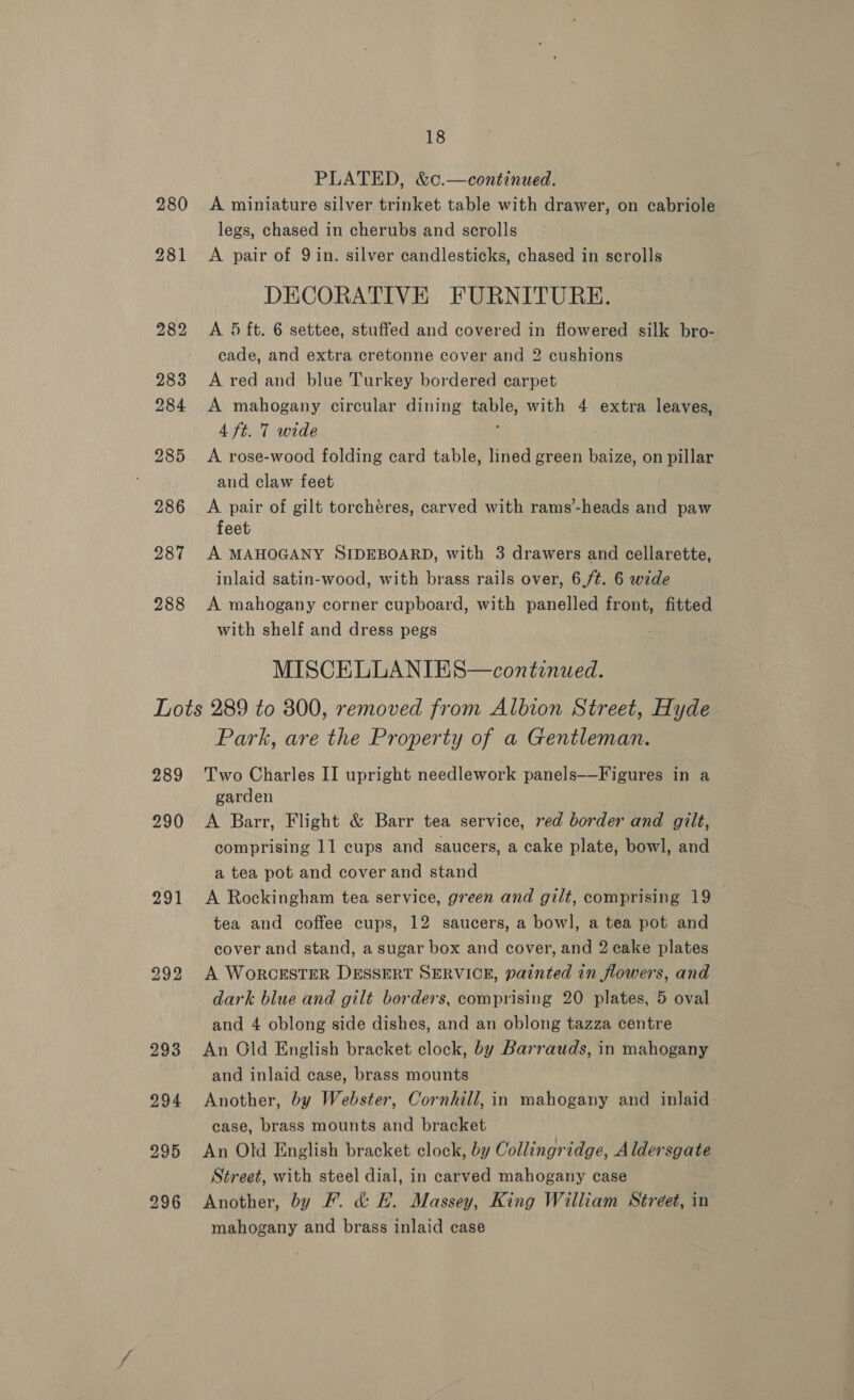 280 PLATED, &amp;c.—continued. A miniature silver trinket table with drawer, on cabriole legs, chased in cherubs and scrolls A pair of 9in. silver candlesticks, chased in scrolls DECORATIVE FURNITURE. A 5 ft. 6 settee, stuffed and covered in flowered silk bro- cade, and extra cretonne cover and 2 cushions A red and blue Turkey bordered carpet A mahogany circular dining table, with 4 extra leaves, 4 ft. 7 wide : A rose-wood folding card table, lined green baize, on pillar and claw feet A pair of gilt torchéres, carved with rams’-heads and paw feet A MAHOGANY SIDEBOARD, with 3 drawers and cellarette, inlaid satin-wood, with brass rails over, 6,/¢. 6 wide A mahogany corner cupboard, with panelled front, fitted with shelf and dress pegs MISCELLANIES—continued. 289 290 291 292 Park, are the Property of a Gentleman. Two Charles II upright needlework panels——Figures in a garden A Barr, Flight &amp; Barr tea service, red border and gilt, comprising 11 cups and saucers, a cake plate, bowl, and a tea pot and cover and stand A Rockingham tea service, green and gilt, comprising 19 — tea and coffee cups, 12 saucers, a bowl, a tea pot and cover and stand, a sugar box and cover, and 2 cake plates A WoRCESTER DESSERT SERVICE, painted in flowers, and dark blue and gilt borders, comprising 20 plates, 5 oval and 4 oblong side dishes, and an oblong tazza centre An Old English bracket clock, by Barrauds, in mahogany and inlaid case, brass mounts Another, by Webster, Cornhill, in mahogany and inlaid: case, brass mounts and bracket An Old English bracket clock, by Collingridge, Aldersgate Street, with steel dial, in carved mahogany case Another, by F. &amp; H. Massey, King William Street, in mahogany and brass inlaid case