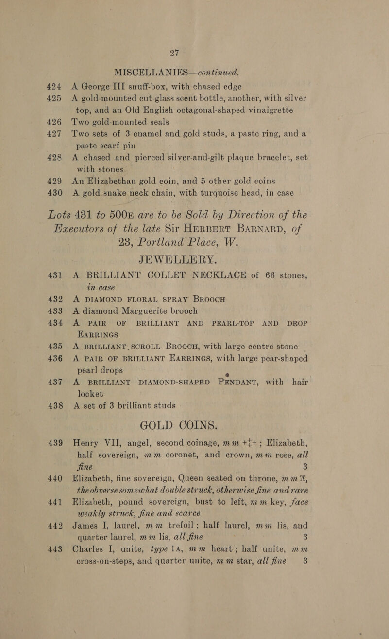 424 425 27 MISCELLANIES—continued. A George III snuff-box, with chased edge A gold-mounted cut-glass scent bottle, another, with silver top, and an Old English octagonal-shaped vinaigrette Two gold-mounted seals Two sets of 3 enamel and gold studs, a paste ring, and a paste scarf pin A chased and pierced silver-and-gilt plaque bracelet, set with stones. . An Elizabethan gold coin, and 5 other gold coins A gold.snake neck chain, with turquoise head, in case 431 432 433 434 435 436 437 438 439 23, Portland Place, W. JHWELLERY. A BRILLIANT COLLET NECKLACE of 66 stones, in case A DIAMOND FLORAL SPRAY BROOCH A diamond Marguerite brooch A PAIR OF BRILLIANT AND PEARL-TOP AND DROP EARRINGS A BRILLIANT.SCROLL BROOCH, with large centre stone A PAIR OF BRILLIANT EARRINGS, with large pear-shaped pearl drops f A BRILLIANT DIAMOND-SHAPED PENDANT, with hair locket A set of 3 brilliant studs GOLD COINS. Henry VII, angel, second coinage, mm +i+; Elizabeth, half sovereign, mm coronet, and crown, mm rose, all fine 3 Elizabeth, fine sovereign, Queen seated on throne, mm %, the obverse somewhat double struck, otherwise fine andrare Elizabeth, pound sovereign, bust to left, mm key, face weakly struck, fine and scarce James I, laurel, mm trefoil; half laurel, mm lis, and quarter laurel, mm lis, all fine 3 Charles I, unite, type 1A, mm heart; half unite, mm cross-on-steps, and quarter unite, m m star, all fine 3