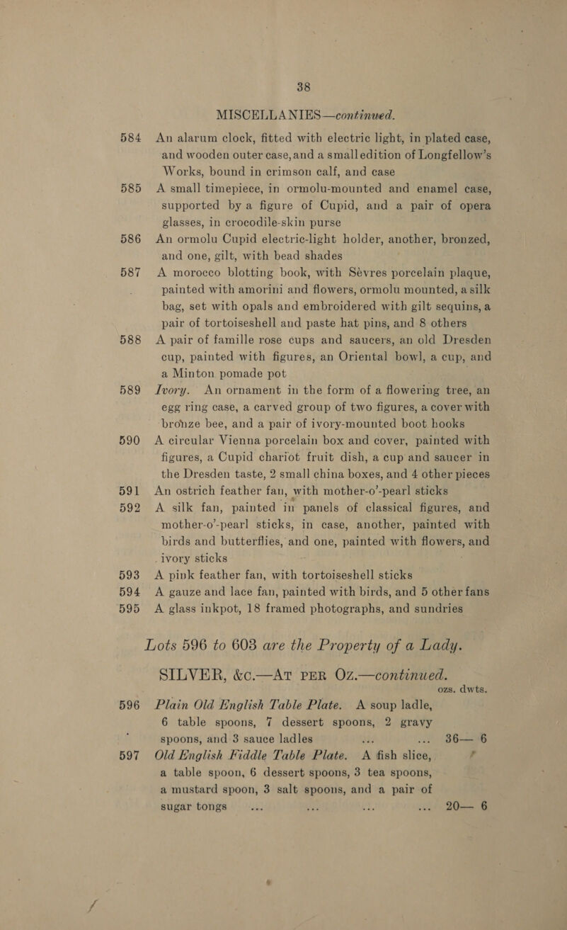 MISCELLA NIES—continwed. 584 An alarum clock, fitted with electric light, in plated case, and wooden outer case, and a smalledition of Longfellow’s Works, bound in crimson calf, and case 585 &lt;A small timepiece, in ormolu-mounted and enamel case, supported by a figure of Cupid, and a pair of opera glasses, in crocodile-skin purse 586 An ormolu Cupid electric-light holder, another, bronzed, and one, gilt, with bead shades 587 A morocco blotting book, with Sevres porcelain plaque, painted with amorini and flowers, ormolu mounted, a silk bag, set with opals and embroidered with gilt sequins, a pair of tortoiseshell and paste hat pins, and 8 others 588 A pair of famille rose cups and saucers, an old Dresden cup, painted with figures, an Oriental bowl, a cup, and a Minton pomade pot 7 589 Ivory. An ornament in the form of a flowering tree, an egg ring case, a carved group of two figures, a cover with ‘bronze bee, and a pair of ivory-mounted boot hooks 590 A circular Vienna porcelain box and cover, painted with figures, a Cupid chariot fruit dish, a cup and saucer in the Dresden taste, 2 small china boxes, and 4 other pieces 591 An ostrich feather fan, with mother-o’-pearl sticks 592 &lt;A silk fan, painted in panels of classical figures, and mother-o’-pearl sticks, in case, another, painted with birds and butterflies, and one, painted with flowers, and _ivory sticks 593 &lt;A pink feather fan, with tortoiseshell sticks 594 &lt;A gauze and lace fan, painted with birds, and 5 other fans 595 &lt;A glass inkpot, 18 framed photographs, and sundries Lots 596 to 603 are the Property of a Lady. SILVER, &amp;c.—AtT PER OZ.—continued. ozs. dwts. 596 Plain Old English Table Plate. A soup ladle, 6 table spoons, 7 dessert spoons, 2 gravy spoons, and 3 sauce ladles ga ... 86—'6 597 Old English Fiddle Table Plate. A fish slice, ; a table spoon, 6 dessert spoons, 3 tea spoons, a mustard spoon, 3 salt spoons, and a pair of sugar tongs ok: ae 4s ... 20— 6