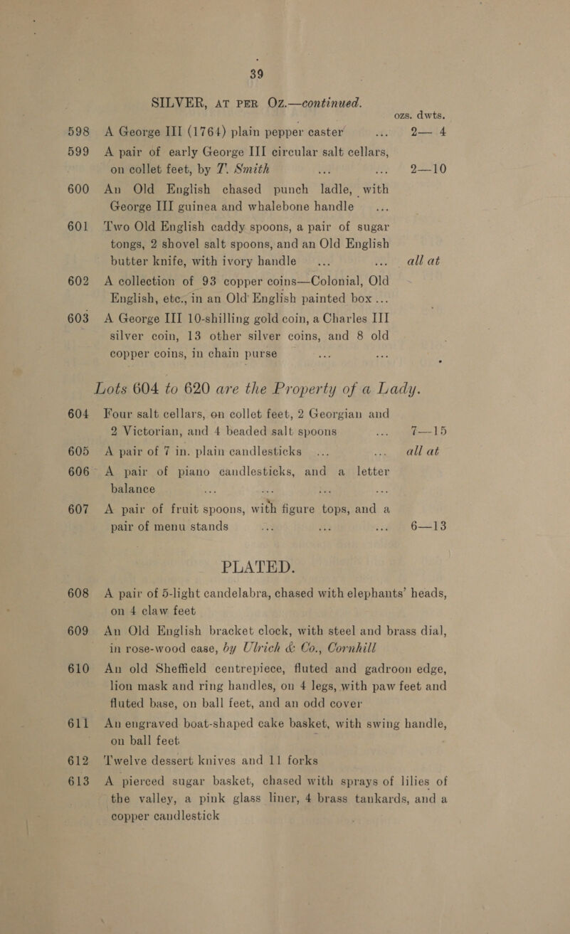 SILVER, at PER OZ.—continued. ozs. dwts. 598 A George III (1764) plain pepper caster lf D544 599 A pair of early George III circular salt cellars, on collet feet, by 7. Smith are oe JRO 600 An Old English chased punch ladle, with George III guinea and whalebone handle 601 ‘Two Old English caddy spoons, a pair of sugar tongs, 2 shovel salt spoons, and an Old English butter knife, with ivory handle _... vost? all.at 602 A collection of 93 copper coins—Colonial, Old English, ete., in an Old’ English painted box... 603 &lt;A George III 10-shilling gold coin, a Charles III silver coin, 13 other silver coins, and 8 old copper coins, in chain purse _ Lots 604 to 620 are the Property of a Lady. 604 Four salt cellars, on collet feet, 2 Georgian and 2 Victorian, and 4 beaded salt spoons Sh pee 88 605 A pair of 7 in. plain candlesticks... ete i isles 1 606 A pair of piano candlesticks, and a_ letter balance pie 607 A pair of fruit spoons, with figure tops, and a pair of menu stands a ie ... 6—13 PLATED. 608 A pair of 5-light candelabra, chased with elephants’ heads, | on 4 claw feet 609 An Old English bracket clock, with steel and brass dial, in rose-wood ease, by Ulrich &amp; Co., Cornhill 610 An old Sheffield centrepiece, fluted and gadroon edge, lion mask and ring handles, on 4 legs, with paw feet and fluted base, on ball feet, and an odd cover 611 An engraved boat-shaped cake basket, with swing handle, ~ on ball feet : 612 ‘'I'welve dessert knives and 11 forks 613 A pierced sugar basket, chased with sprays of lilies of the valley, a pink glass liner, 4 brass tankards, and a copper candlestick