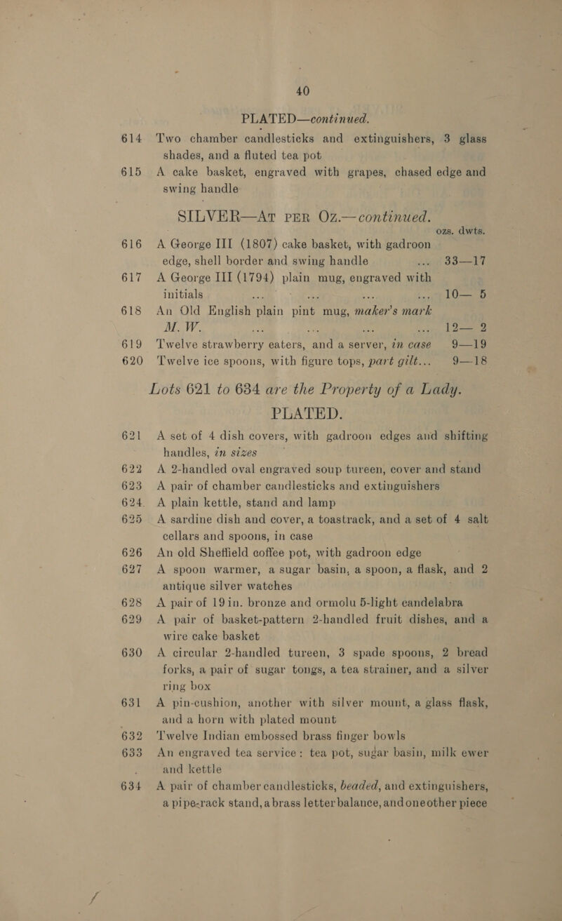 614 615 616 617 618 619 620 40 PLATED—continued. Two chamber candlesticks and extinguishers, 3 glass shades, and a fluted tea pot | A cake basket, engraved with grapes, chased edge and swing handle SILVER—AtT pER O7z.— continued. ozs. dwts. A George III (1807) cake basket, with gadroon edge, shell border and swing handle viet 33] 7 A George III (1794) plain mug, engraved with initials we “bed so .. 1lO— 5 An Old English plain pint mug, maker’s mark | M. W. ate Jae By care, Loe Twelve strawberry eaters, and a server, 722 case 9—19 Twelve ice spoons, with figure tops, part gilt... 9—18 Lots 621 to 684 are the Property of a Lady. PLATED. A set of 4 dish covers, with gadroon edges and shifting handles, im sizes . A 2-handled oval engraved soup tureen, cover and stand A pair of chamber candlesticks and extinguishers A plain kettle, stand and lamp A sardine dish and cover, a toastrack, and a set of 4 salt cellars and spoons, in case An old Sheffield coffee pot, with gadroon edge A spoon warmer, a sugar basin, a spoon, a flask, and 2 antique silver watches A pair of 19in. bronze and ormolu 5-light candelabra A pair of basket-pattern 2-handled fruit dishes, and a wire cake basket A circular 2-handled tureen, 3 spade spoons, 2 bread forks, a pair of sugar tongs, a tea strainer, and a silver ring box A pin-cushion, another with silver mount, a glass flask, and a horn with plated mount Twelve Indian embossed brass finger bowls An engraved tea service: tea pot, sugar basin, milk ewer and kettle A pair of chamber candlesticks, beaded, and extinguishers, a pipe-rack stand, abrass letter balance, and oneother piece