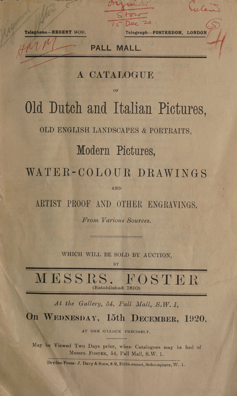 . iy = fu | , i | Vee C2) : dee ; | AA F S Se ee cand ie Ye ro Dec 24 S Yelegraph—-FOSTERDOM, LONDON/ | PALL MALL.     ( / A CATALOGUE OF Old Dutch and Italian Pictures, OLD ENGLISH LANDSCAPES &amp; PORTRAITS, Modern Pictures, WATER-GOLOUR DRAWINGS AND ARTIST PROOF AND OTHER ENGRAVINGS, From Various Sources.  WHICH WILL BE SOLD BY AUCYION, BY MESSRS. FOSTER At the Gallery, 54, Pall Mall, S.W. 1,       On WeEpNEspAy, 15th DecEmMBER, 1920, , AT ONK O'CLOCK PREGISHLY, ‘  May be Viewed ‘I'wo Days prior, when Catalogues may be had of Messrs. Fosrmr, 54, Pall Mall, S.W. 1. Dryden Press: J. Davy &amp; Sons, 8-9, Frith-street, Soho-square, W. 1.