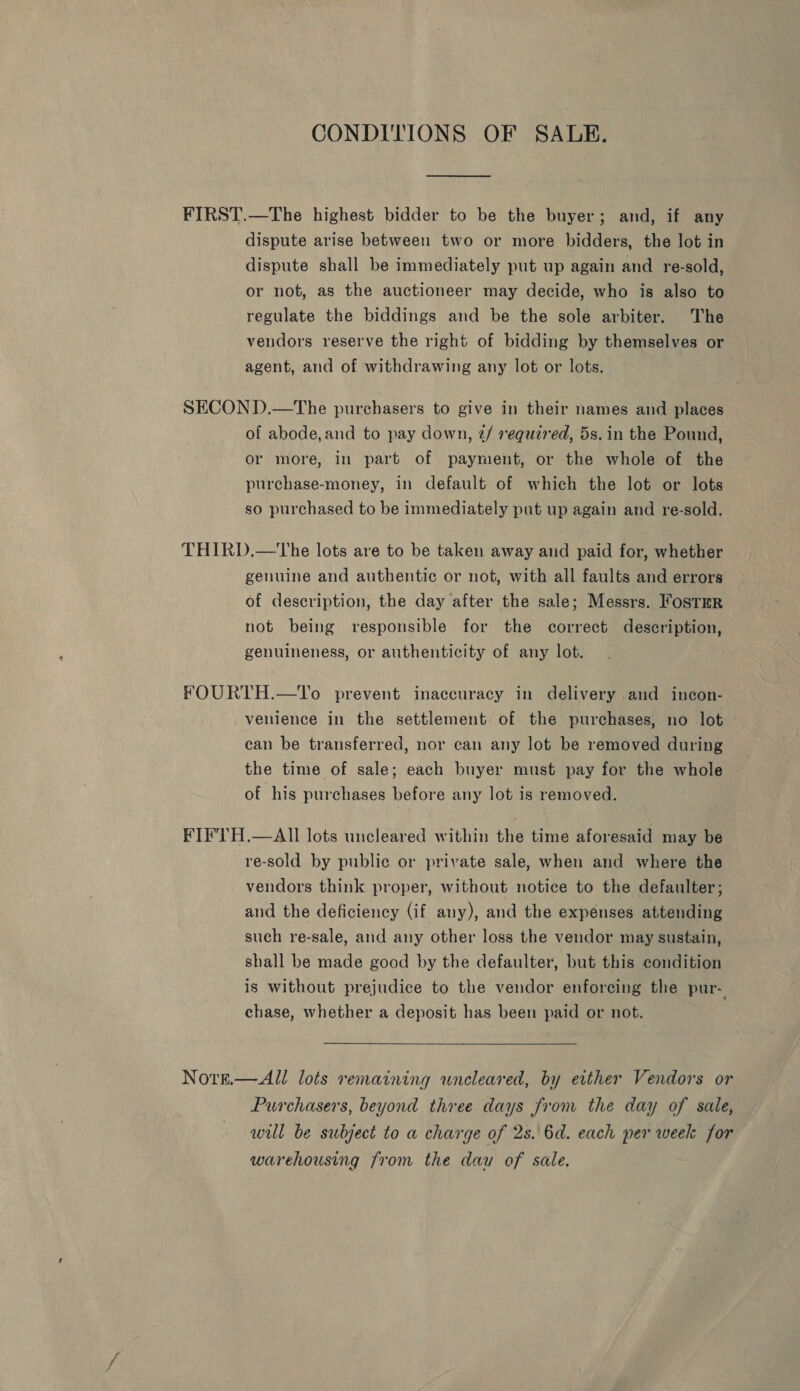 CONDITIONS OF SALE. dispute arise between two or more bidders, the lot in dispute shall be immediately put up again and re-sold, or not, as the auctioneer may decide, who is also to regulate the biddings and be the sole arbiter. The vendors reserve the right of bidding by themselves or agent, and of withdrawing any lot or lots. of abode,and to pay down, 2/ required, 5s. in the Pound, or more, in part of payment, or the whole of the purchase-money, in default of which the lot or lots so purchased to be immediately put up again and re-sold. genuine and authentic or not, with all faults and errors of description, the day after the sale; Messrs. 'ostER not being responsible for the correct deseription, genuineness, or authenticity of any lot. venience in the settlement of the purchases, no lot can be transferred, nor can any lot be removed during the time of sale; each buyer must pay for the whole of his purchases before any lot is removed. NOTE. re-sold by public or private sale, when and where the vendors think proper, without notice to the defaulter; and the deficiency (if any), and the expenses attending such re-sale, and any other loss the vendor may sustain, shall be made good by the defaulter, but this condition is without prejudice to the vendor enforcing the pur-. chase, whether a deposit has been paid or not.   All lots remaining wuncleared, by either Vendors or Purchasers, beyond three days from the day of sale, will be subject to a charge of 2s.\6d. each per week for warehousing from the dau of sale,