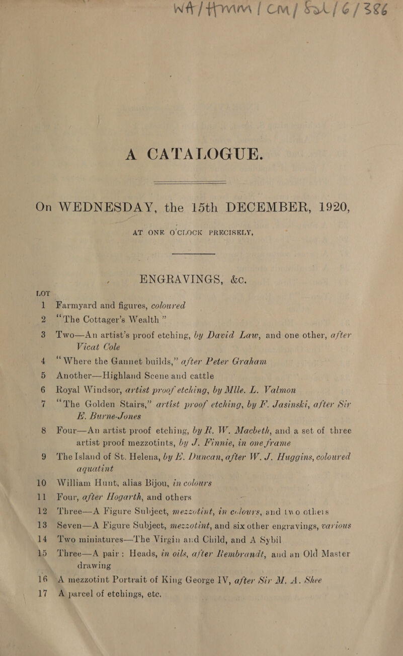 A CATALOGUE.   TD Oe AT ONE O'CLOCK PRECISELY, ENGRAVINGS, &amp;c. Farmyard and figures, coloured “The Cottager’s Wealth ” Vicat Cole “Where the Gannet builds,” a/ter Peter Graham Another—Highland Scene and cattle Royal Windsor, artist proof etching, by Mile. L. Valmon “The Golden Stairs,” artist proof etching, by F. Jasinski, after Sir KH. Burne-Jones Four—An artist proof etching, by. Rk. W. Macbeth, and a set of three artist proof mezzotints, by J. Kinnie, in one frame The Island of St. Helena, by L. Duncan, after W. J. Huggins, coloured aquatint William Hunt, alias Bijou, 72 colours Four, after Hogarth, and others Three—A Figure Subject, mezzotint, in evlours, and two otheis Seven—A Figure Subject, mezzotint, and six other engravings, various Two miniatures—The Virgin and Child, and A Sybil Three—A pair: Heads, zn oils, after Rembrandt, and an Old Master drawing | | A mezzotint Portrait of King George 1V, after Sir MW. A. Shee A parcel of etchings, ete. $86