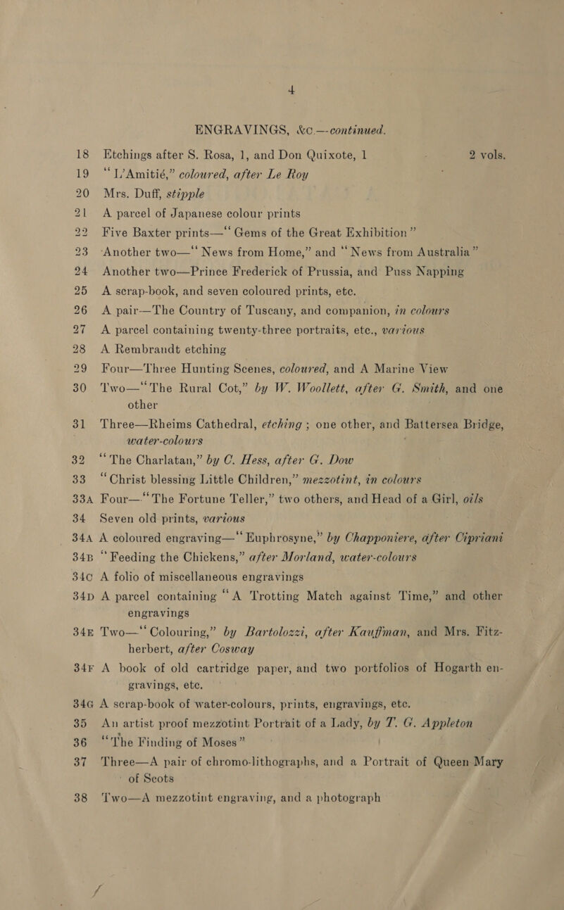 32 o3 33A 34 34A o4B oC 34D 34E 34F 346 35 36 37 38 ENGRAVINGS, &amp;c. —-continued. Ktchings after S. Rosa, 1, and Don Quixote, 1 2 vols. “L’Amitié,” coloured, after Le Roy Mrs. Duff, stipple A parcel of Japanese colour prints Five Baxter prints—‘‘ Gems of the Great Exhibition ” ‘Another two—‘‘ News from Home,” and ‘‘ News from Australia” Another two—Prince Frederick of Prussia, and Puss Napping A serap-book, and seven coloured prints, ete. A pair—The Country of Tuscany, and companion, in colours A parcel containing twenty-three portraits, ete., varzous A Rembrandt etching Four—Three Hunting Scenes, coloured, and A Marine View Two—The Rural Cot,” by W. Woollett, after G. Smith, and one other Three—Rheims Cathedral, etching ; one other, and Battersea Bridge, water-colours ’ “The Charlatan,” by C. Hess, after G. Dow “Christ blessing Little Children,” mezzotint, in colours Four—-‘ The Fortune Teller,” two others, and Head of a Girl, oi/s Seven old prints, various A coloured engraving— Euphrosyne,” by Chapponiere, after Cipriani Feeding the Chickens,” after Morland, water-colours A folio of miscellaneous engravings A parcel containing “ A Trotting Match against Time,” and other engravings Two—*‘ Colouring,” by Bartolozzi, after Kauffman, and Mrs. Fitz- herbert, after Cosway A book of old cartridge paper, and two portfolios of Hogarth en- gravings, ete, A scrap-book of water-colours, prints, engravings, etc. An artist proof mezzotint Portrait of a Lady, by 7. G. Appleton “rhe Finding of Moses” Three—A pair of chromo-lithographs, and a Portrait of Queen Mary ~ of Seots Two—A mezzotint engraving, and a photograph
