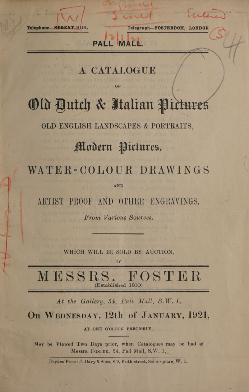 — —=—==_ = ll Ov A duAot ee =, Og. ~”Telegraph—FOSTERDOM, LONDON gr Rte D PALL ‘MALL.    A CATALOGUE OLD ENGLISH LANDSCAPES &amp;«&amp; PORTRAITS, Modern Pictures, WATER-GOLOUR DRAWINGS AND ARTIST PROOF AND OTHER ENGRAVINGS, Fy eas EP. EEK From Various Sources.  WHICH WILL BE SOLD BY AUCTION, BY MESSRS. FOSTER. (Hstablished 1810)   At the Gallery, 54, Pall Mall, S.W. 1, On WEDNESDAY, 12th of JANnuARY, 1921, AT ONE OCIOCK PRECISELY, _  May be Viewed Two Days prior, when Catalogues may be had of Messrs. Fosrer, 54, Pall Mall, S.W. 1. _ Dryden Press: J. Davy &amp; Sons, 8-9, Frith-street, Soho-square, W, 1,