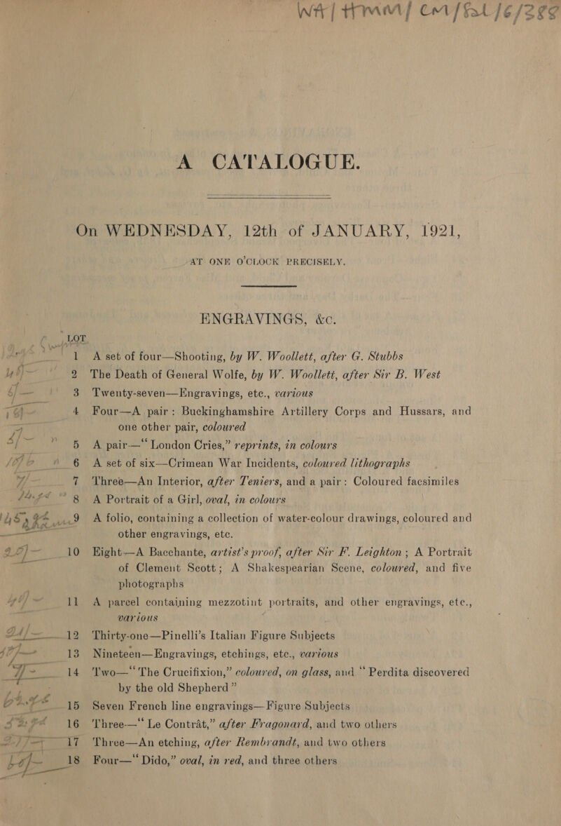 A CATALOGUE.  13 AT ONE O'CLOCK PRECISELY. ENGRAVINGS, &amp;c. A set of four—Shooting, by W. Woollett, after G. Stubbs The Death of General Wolfe, by W. Woollett, after Sir B. West Twenty-seven—Engravings, etc., varzous Four—A pair: Buckinghamshire Artillery Corps and Hussars, and one other pair, coloured A pair-—‘‘ London Cries,” reprints, in colours A set of six—Crimean War Incidents, coloured lithographs Three—An Interior, after Tenens, and a pair: Coloured facsimiles A Portrait of a Girl, oval, in colours A folio, containing a collection of water-colour drawings, coloured and other engravings, etc. Kight-——A Bacchante, artist’s proof, after Sir F’. Leighton; A Portrait of Clement Scott; A Shakespearian Scene, colowred, and five photographs A parcel containing mezzotint portraits, and other engravings, etc., various Thirty-one—Pinelli’s Italian Figure Subjects Nineteen—Engravings, etchings, etc., various Two—‘ The Crucifixion,” coloured, on glass, and “ Perdita discovered by the old Shepherd ” Seven French line engravings— Figure Subjects Three-—‘‘ Le Contrat,” after Fragonard, and two others Three—An etching, after Rembrandt, aud two others Four—“ Dido,” oval, in red, and three others b ’  A / Sriny: 4 qe o- fae