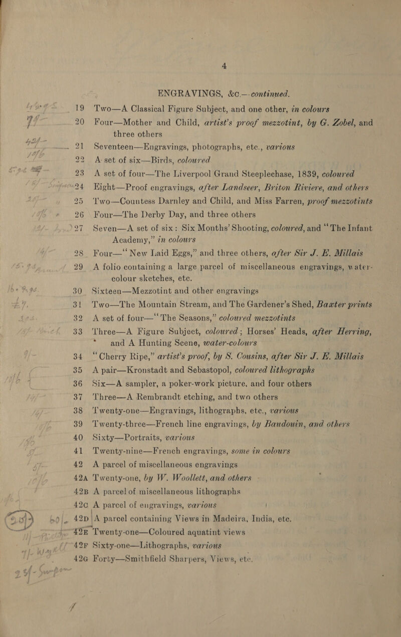 | So ae SS No NC) SO OF — WwW Ww — bo ~I 42 ENGRAVINGS, &amp;c.—-continued. Two—A Classical Figure Subject, and one other, in colours Four—Mother and Child, artist’s proof mezzotint, by G. Zobel, and three others Seventeen—Engravings, photographs, etc., varzous A: set of six—Birds, coloured A set of four—The Liverpool Grand Steeplechase, 1839, coloured Hight—Proof engravings, after Landseer, Briton Riviere, and others ‘'wo—Countess Darnley and Child, and Miss Farren, proof mezzotints Four—The Derby Day, and three others Seven—A set of six: Six Months’ Shooting, coloured, and “ The Infant Academy,” 7n colours Four—‘‘ New Laid Eggs,” and three others, after Sir J. H. Millais A folio containing a large parcel of miscellaneous engravings, water- colour sketches, etc. Sixteen—Mezzotint and other engravings Two—The Mountain Stream, and The Gardener’s Shed, Baxter prints A set of four—‘‘The Seasons,” coloured mezzotints ‘Three—A Figure Subject, coloured; Horses’ Heads, after Herring, * and A Hunting Scene, water-colours ; “Cherry Ripe,” artist’s proof, by S. Cousins, after Sir J. H. Millais A pair—Kronstadt and Sebastopol, coloured lithographs Six—A sampler, a poker-work picture, and four others Three—A Rembrandt etching, and two others ‘l'wenty-one—Engravings, lithographs, etc., varzous T wenty-three—French line engravings, by Baudouin, and others Sixty—Portraits, various 7 Twenty-nine—French engravings, some in colours A parcel of miscellaneous engravings