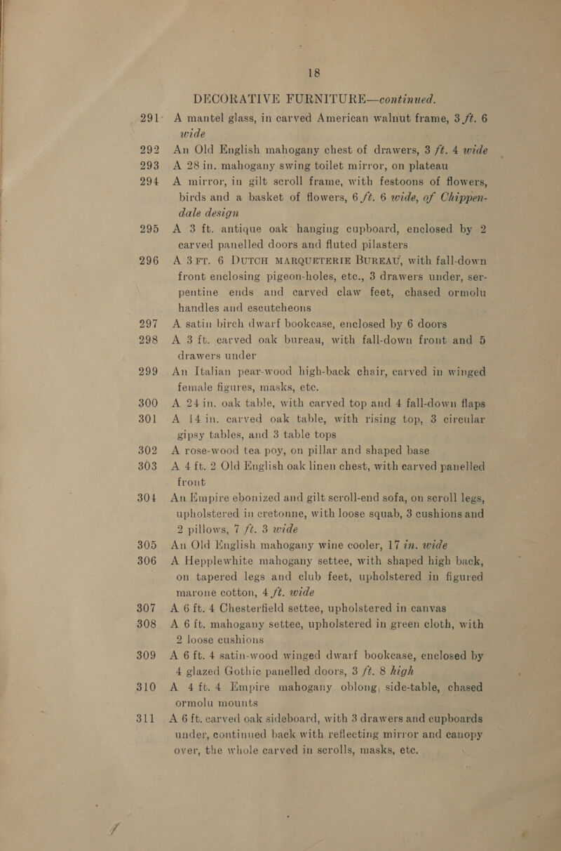 292 293 294 295 296 297 298 299 300 301 302 303 304 305 306 307 308 309 310 311 18 DECORATIVE FURNITURE—continued. A mantel glass, in carved American walnut frame, 3 /¢. 6 wide An Old English mahogany chest of drawers, 3 ft. 4 wide A 28 in. mahogany swing toilet mirror, on plateau A mirror, in gilt scroll frame, with festoons of flowers, birds and a basket of flowers, 6 /¢. 6 wide, of Chippen- dale design A 3 ft. antique oak hanging cupboard, enclosed by 2 carved panelled doors and fluted pilasters A 3¥Ft. 6 DUTCH MARQUETERIE BUREAU, with fall-down front enclosing pigeon-holes, etc., 3 drawers under, ser- pentine ends and carved claw feet, chased ormolu handles and escutcheons A satin birch dwarf bookcase, enclosed by 6 doors A 3 ft. carved oak bureau, with fall-down front and 5 drawers under An Italian pear-wood high-back chair, carved in winged female figures, masks, ete. A 24in. oak table, with carved top and 4 fall-down flaps A 14 in. carved oak table, with rising top, 3 circular gipsy tables, and 3 table tops A rose-wood tea poy, on pillar and shaped base A 4 ft. 2 Old English oak linen chest, with earved panelled front An Empire ebonized and gilt scroll-end sofa, on scroll legs, upholstered in cretonne, with loose squab, 3 cushions and 2 pillows, 7 ft. 3 wide An Old English mahogany wine cooler, 17 in. wide A Hepplewhite mahogany settee, with shaped high back, on tapered legs and club feet, upholstered in figured marone cotton, 4./¢. wide A 6 ft. 4 Chesterfield settee, upholstered in canvas A 6 ft. mahogany settee, upholstered in green cloth, with 2 loose cushions A 6 ft. 4 satin-wood winged dwarf bookease, enclosed by 4 glazed Gothie panelled doors, 3 /t. 8 high A 4ft.4 Empire mahogany oblong, side-table, chased ormolu mounts A 6 ft. carved oak sideboard, with 3 drawers and cupboards under, continued baek with reflecting mirror and canopy over, the whole carved in scrolls, masks, ete.