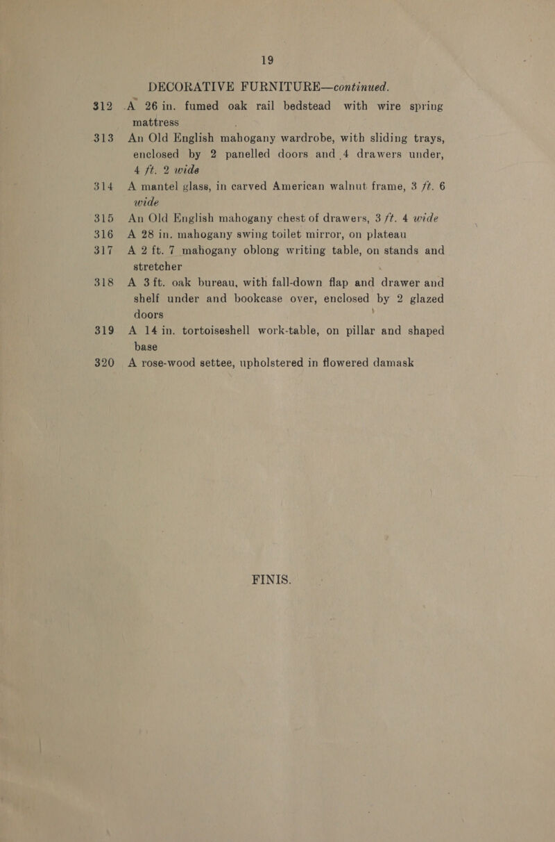 319 320 19 DECORATIVE FURNITU RE—continued. mattress ; An Old English mahogany wardrobe, with sliding trays, enclosed by 2 panelled doors and .4 drawers under, 4 ft. 2 wide A mantel glass, in carved American walnut frame, 3 /¢. 6 wide An Old English mahogany chest of drawers, 3 /t. 4 wide A 28 in. mahogany swing toilet mirror, on plateau A 2 ft. 7 mahogany oblong writing table, on stands and stretcher : A 3ft. oak bureau, with fall-down flap and drawer and shelf under and bookcase over, enclosed by 2 glazed doors A 14 in. tortoiseshell work-table, on pillar and shaped base A rose-wood settee, upholstered in flowered damask FINIS.