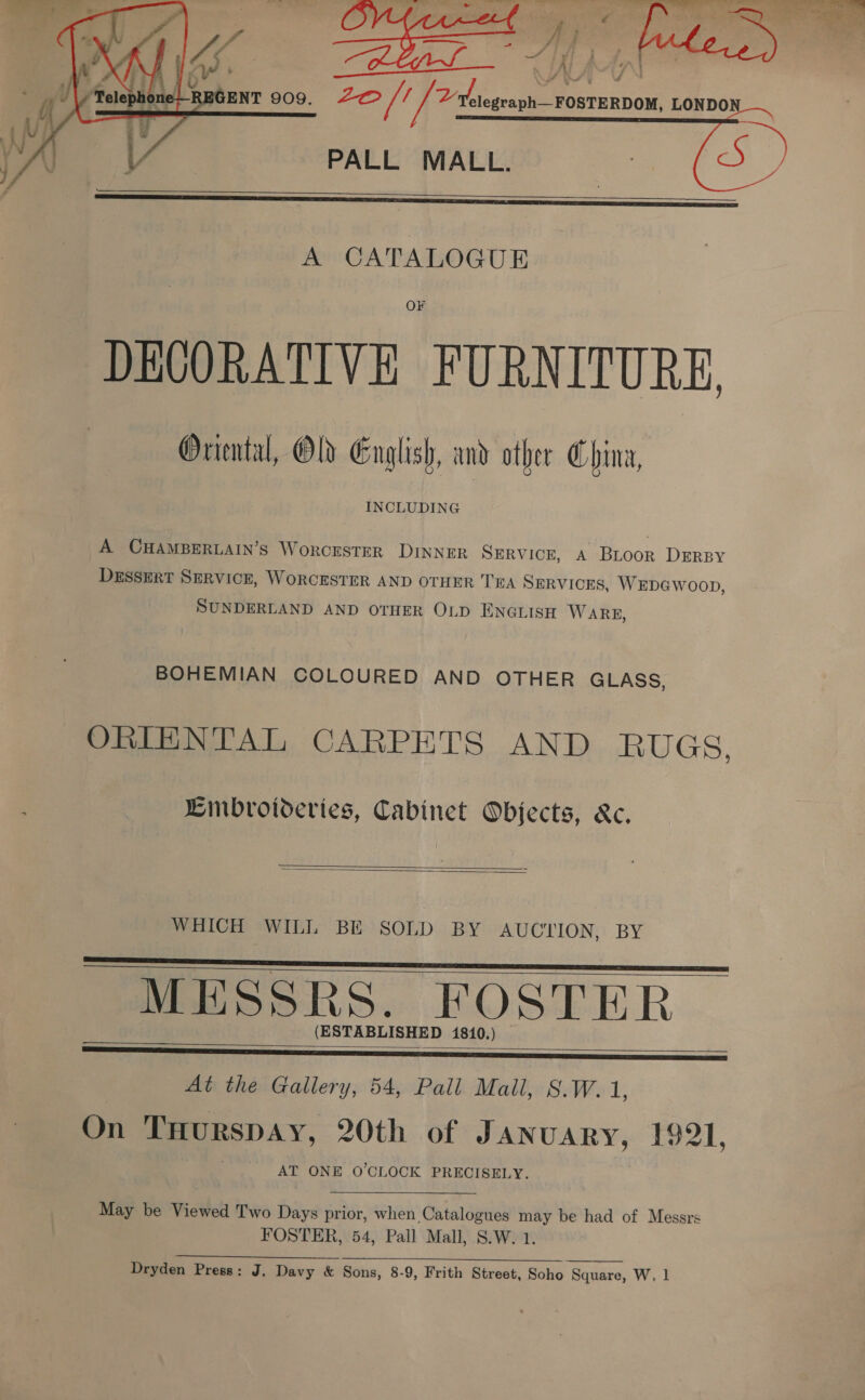  PALL MALL.    A CATALOGUE DECORATIVE FURNITURE, Oriental, Old English, and other China, INCLUDING A CHAMBERLAIN’S WorCESTER DINNER SERVICE, A Bioor DERBY DESSERT SERVICE, WORCESTER AND OTHER TEA SERVICES, WEDGWOOD, SUNDERLAND AND OTHER OLD ENGLISH WARE, BOHEMIAN COLOURED AND OTHER GLASS, ORIENTAL CARPETS AND RUGS, Eimbrotderies, Cabinet Objects, &amp;c.   WHICH WILL BE SOLD BY AUCTION, BY MESSRS. FOSTER (ESTABLISHED 1810.)     At the Gallery, 54, Pall Mall, S.W. iis On Tuurspay, 20th of January, 1921, AT ONE O'CLOCK PRECISELY. May be Viewed Two Days prior, when Catalogues may be had of Messrs FOSTER, 54, Pall Mall, S.W. 1. Dryden Press: J. Davy &amp; Sons, 8-9, Frith Street, Soho Square, W, 1