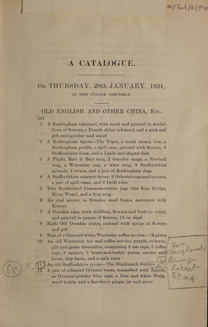 A CATALOGUE.   On THURSDAY, 20th JANUARY, 1921, AT ONE O'CLOCK PRECISELY. OLD ENGLISH AND OTHER CHINA, Eve. LOT 1 A Rockingham inkstand, with mask and painted in medal- lions of flowers, a French china inkstand, and a pink and gilt extinguisher and stand 2 A Rockingham figure—The oper, a mask money box, a Rockingham poodle, a spill vase. painted with flowers, 2 Staffordshire lions, and a Leeds leaf-shaped dish 3 A Flight, Barr &amp; Barr mug, 2 transfer mugs, a Newhall mug, a Worcester cup, a ware mug, 2 Staffordshire animals, 2 swans, and a pair of Rockingham dogs 4 A Staffordshire summer-house, 2 Oriental cups and saucers, a pair of spill vases, and 2 Delft tiles 5 Two Sunderland Commemoration jugs (the Iron Bridge, River Wear), and a frog mug 6 An oval mirror, in Dresden easel frame, encrusted with flowers 7 &lt;A Dresden vase, with children, flowers and fruit in relief, and painted in panels of flowers, 18 in. high 8 Hight Old Dresden plates, painted with sprigs of flowers - and gilt 9 Part of a blueand white Worcester coffee service—19 pieces , 10 An old Worcester tea and coffee service, purple, crimson, ; gilt and green decoration, comprising 8 tea cups, 5 coffee! cups, 8 saucers, 2 bread-and-butter plates, sucrier and! “/ cover, slop basin, and a milk ewer +a ie (11) An old Staffordshire group—The Blackheath Golfers »! a TS A pair of coloured Oriental vases, enamelled with figures, an Oriental powder blue vase, a blue and white Wedg- | wood bottle, and a hawthorn ginger jar and cover 