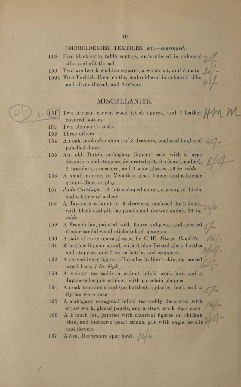 EMBROIDERIES, TEXTILES, &amp;c.—-continued. 149 Five black satin table centres, embroidered in aes: 25 4 silks and gilt thread “et 2 150 ‘Two woolwork cushion squares, a waistcoat, and 38 mats 3¢/- 150A Five Turkish linen cloths, embroidered in coloured silks | (4 and silver thread, and 2 others a ad MISCELLANIKES. a” 1511 » Two African carved wood fetish figures, and 2 leather A/-/7) Wwe =“ covered bottles 152 Two elephant’s tusks 153 Three others 154 An oak smoker’s cabinet of 3 drawers, enclosed by glazed Le&amp;) panelled doors i 155 An old Dutch mahogany liqueur case, with 5 large rap decanters and stoppers, decorated gilt, 6 others (smaller), b/ti}-— 2 tumblers, a measure, and 2 wine glasses, 16 7n. wide 156 A small mirror, in Venetian glass frame, and a faience croup—Boys at play 157 Jade Carvings. A lotus-shaped coupe, a group of birds, and a figure of a deer 158 A Japanese cabinet of 6 drawers, enclosed by 2 doors, . . fa with black and gilt lac panels and drawer under, 24 in. °) ~ wide 159 A French fan, painted with figure subjects, and pierced / 7: diaper sandal-wood sticks inlaid spangles iv 4 a 160 A pair of ivory opera glasses, by C. W. Diwey, Bond St. £o. 161 A leather liqueur stand, with 3 blue Bristol glass bottles and stoppers, and 2 extra bottles and stoppers. y 162 A carved ivory figure—Hercules in lion’s skin, on carved wood base, 7 in. high lot 163 A walnut tea caddy, a walnut inlaid work box, and a Japanese lacquer cabinet, with porcelain plaques 164 An oak tantalus stand (no bottles), a plaster. bust, and a ¢-* Syrian ware vase 165 A mahogany sexagonal inlaid tea caddy, decorated with Mh / straw-work, glazed panels, and a straw-work cigar case ‘ 166 A French fan, painted with classical figures on chicken _ } ra skin, and mother-o’-pearl sticks, gilt with eagle, scrolls 4 ~~ and flowers 7 167 Adin. Derbyshire spar bowl i dd ? 3 v/, (b/ Af om /  ~*~ ae, :