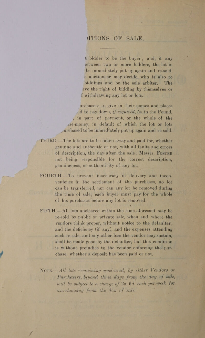 JTTIONS OF SALE.          t bidder to be the buyer; and, if any vetween two or more bidders, the lot in be immediately put up again and re-sold, e auctioneer may decide, who is also to biddings and be the sole arbiter. The rve the right of bidding by themselves or f withdrawing any lot or lots. -archasers to give in their names and places ad to pay down, 2/ required, 5s. in the Pound, , In part of payment, or the whole of the use-money, in default of which the lot or lots urchased to be immediately put up again and re-sold. RD.—The lots are to be taken away and paid for, whether genuine and authentic or not, with all faults and errors of description, the day after the sale; Messrs. FosrTmr not being responsible for the correct description, genuineness, or authenticity of any lot. FOURTH.—'To prevent inaccuracy in delivery and incon. venience in the settlement of the purchases, no lot can be transferred, nor can any lot be removed during the time of sale; each buyer must pay for the whole of his purchases before any lot is removed. FIFTH.—AIl lots uncleared within the time aforesaid may be re-sold by public or private sale, when and where the vendors think proper, without notice to the defaulter; and the deficiency (if any), and the expenses attending such re-sale, and any other loss the vendor may sustain, shall be made good by the defaulter, but this condition is without prejudice to the vendor enforcing the pur- chase, whether a deposit has been paid or not.  Nove.—A// lots remaining uncleared, by either Vendors or Purchasers, beyond three days from the day of sale, will be subject to a charge of 2s. 6d. each per week for muuarehoustig from the dau of sale.