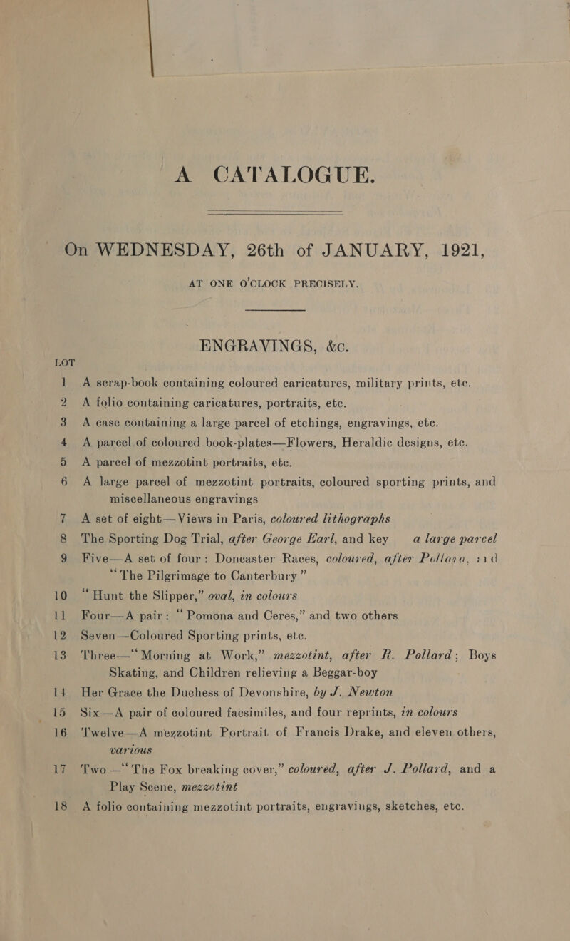 A CATALOGUE.   ~J Li 18 AT ONE O'CLOCK PRECISELY. ENGRAVINGS, &amp;c. A scrap-book containing coloured caricatures, military prints, ete. A folio containing caricatures, portraits, ete. A case containing a large parcel of etchings, engravings, ete. A parcel of coloured book-plates—Flowers, Heraldic designs, etc. A parcel of mezzotint portraits, ete. A large parcel of mezzotint portraits, coloured sporting prints, and miscellaneous engravings A set of eight— Views in Paris, coloured hthographs The Sporting Dog Trial, after George Earl, and key a large parcel Five  A set of four: Doncaster Races, coloured, after Pollara, iid “The Pilgrimage to Canterbury ” ‘Hunt the Slipper,” oval, in colours Four—A pair: “ Pomona and Ceres,” and two others Seven—Coloured Sporting prints, ete. Three—* Morning at Work,” mezzotint, after R. Pollard; Boys Skating, and Children relieving a Beggar-boy Her Grace the Duchess of Devonshire, by J. Newton Six—A pair of coloured facsimiles, and four reprints, 72 colours Twelve—A mezzotint Portrait of Francis Drake, and eleven others, various Two — The Fox breaking cover,” coloured, after J. Pollard, and a Play Scene, mezzotint A folio containing mezzotint portraits, engravings, sketches, etc.