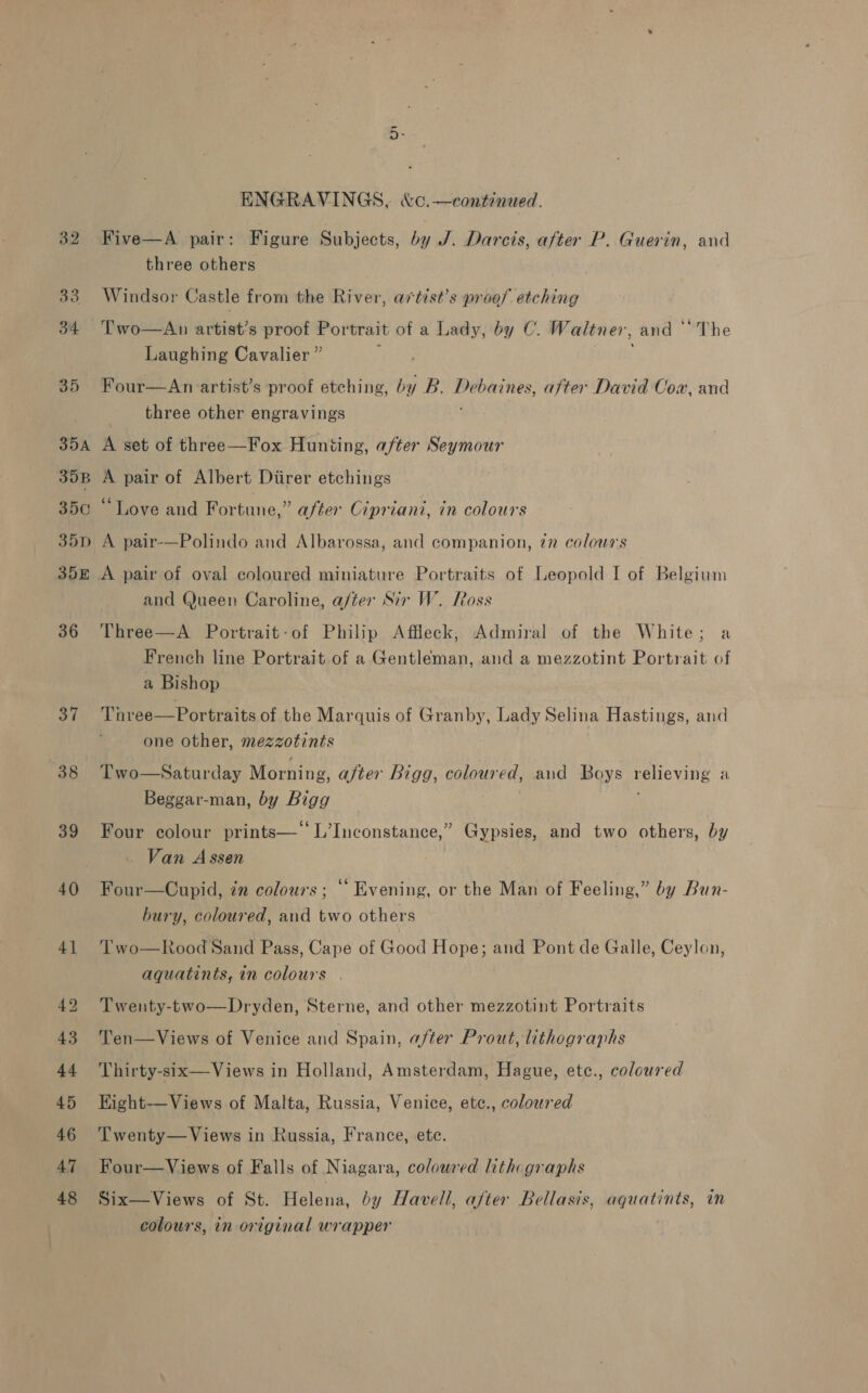 37 38 39 40 ENGRAVINGS, &amp;C,—continued. Five—A pair: Figure Subjects, by J. Darcis, after P. Guerin, and three others Windsor Castle from the River, avtest’s proof etching Laughing Cavalier ” Four—An artist’s proof etching, by B. sie eines after David Cox, and three other engravings A set of three—Fox Huniing, after iis A pair of Albert Diirer etchings “Love and Fortune,” after Cipriani, in colours A pair-—Polindo and Albarossa, and companion, 7n colous's and Queen Caroline, after Sir W. oss Three—A Portrait-of Philip Affleck, Admiral of the White; a French line Portrait of a Gentleman, and a mezzotint Portrait of a Bishop Tnree—Portraits of the Marquis of Granby, Lady Selina Hastings, and one other, mezzotints Two—Saturday Morning , after Bigg, coloured, and Boys veHeNAPR a Beggar-man, by Bioy Four colour prints—‘‘L’Inconstance,” Gypsies, and two others, by Van Assen Four—Cupid, zn colours; “Evening, or the Man of Feeling,” by Bun- bury, coloured, and two others Two—Rood Sand Pass, Cape of Good Hope; and Pont de Galle, Ceylon, aquatints, in colours . Twenty-two—Dryden, Sterne, and other mezzotint Portraits Ten—Views of Venice and Spain, after Prout, lithographs Thirty-six—Views in Holland, Amsterdam, Hague, ete., coloured Kight—Views of Malta, Russia, Venice, etc., coloured Twenty— Views in Russia, France, ete. Four—Views of Falls of Niagara, coloured lithographs Six—Views of St. Helena, by Havell, after Bellasis, aquatints, in colours, in original wrapper